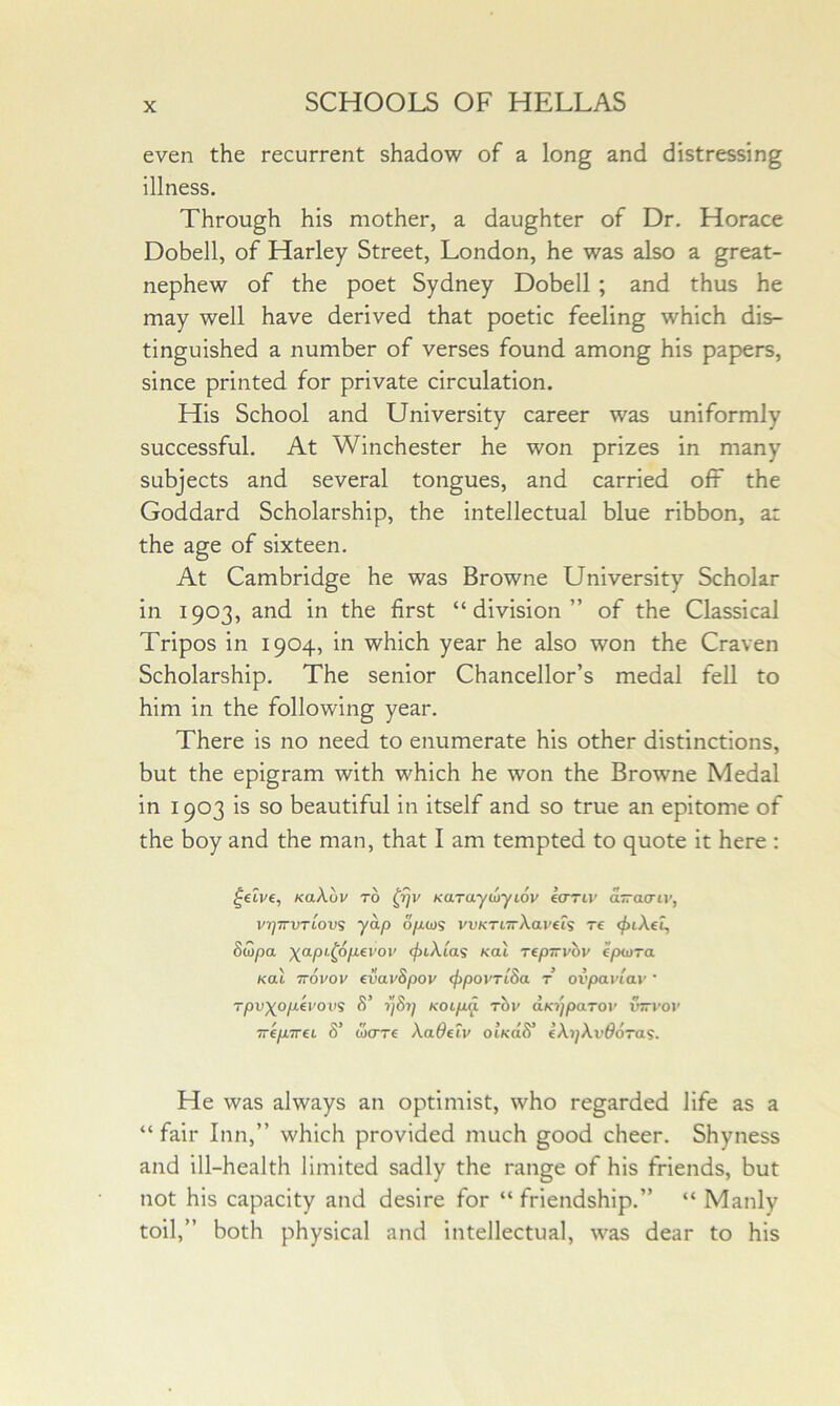 even the recurrent shadow of a long and distressing illness. Through his mother, a daughter of Dr. Horace Dobell, of Harley Street, London, he was also a great- nephew of the poet Sydney Dobell ; and thus he may well have derived that poetic feeling which dis- tinguished a number of verses found among his papers, since printed for private circulation. His School and University career was uniformly successful. At Winchester he won prizes in many subjects and several tongues, and carried oft the Goddard Scholarship, the intellectual blue ribbon, a: the age of sixteen. At Cambridge he was Browne University Scholar in 1903, and in the first “division” of the Classical Tripos in 1904, in which year he also won the Craven Scholarship. The senior Chancellor’s medal fell to him in the following year. There is no need to enumerate his other distinctions, but the epigram with which he won the Browne Medal in 1903 is so beautiful in itself and so true an epitome of the boy and the man, that I am tempted to quote it here : ^eive, KaXuv to Karaytuyiov (crriv a—acriv, vrjTrvTiov? yap opo)S vvKTiTrXayeii re (jnXet, Suipa \apL^6p.evoi' cfiiXias Kal repirvov epwra Kal TTOvov evavSpov <f}povrtSa t ovpaviav' Tpvxop^vovs S' ySy KOipj. Thv d.K'/jpaTor ujri'or ‘irep.Trei S' wcTTe Xadeiv oiKaS* iX’ijXvdoras. He was always an optimist, who regarded life as a “ fair Inn,” which provided much good cheer. Shyness and ill-health limited sadly the range of his friends, but not his capacity and desire for “ friendship.” “ Manly toil,” both physical and intellectual, was dear to his