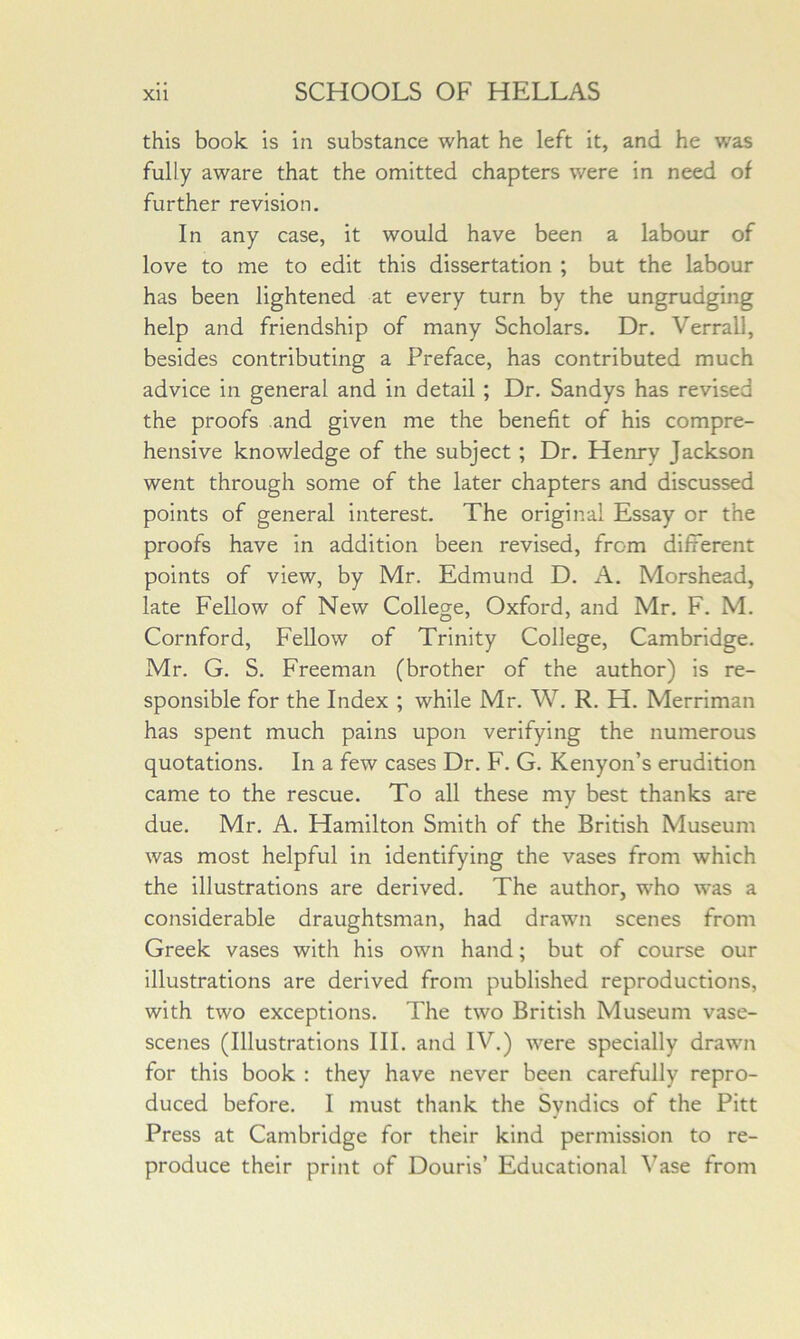 this book is in substance what he left it, and he was fully aware that the omitted chapters were in need of further revision. In any case, it would have been a labour of love to me to edit this dissertation ; but the labour has been lightened at every turn by the ungrudging help and friendship of many Scholars. Dr. Verrall, besides contributing a Preface, has contributed much advice in general and in detail ; Dr. Sandys has revised the proofs and given me the benefit of his compre- hensive knowledge of the subject; Dr. Henry Jackson went through some of the later chapters and discussed points of general interest. The original Essay or the proofs have in addition been revised, from different points of view, by Mr. Edmund D. A. Morshead, late Fellow of New College, Oxford, and Mr. F. M. Cornford, Fellow of Trinity College, Cambridge. Mr. G. S. Freeman (brother of the author) is re- sponsible for the Index ; while Mr. W. R. H. Merriman has spent much pains upon verifying the numerous quotations. In a few cases Dr. F. G. Kenyon’s erudition came to the rescue. To all these my best thanks are due. Mr. A. Hamilton Smith of the British Museum was most helpful in identifying the vases from which the illustrations are derived. The author, who was a considerable draughtsman, had drawn scenes from Greek vases with his own hand; but of course our illustrations are derived from published reproductions, with two exceptions. The two British Museum vase- scenes (Illustrations III. and IV.) were specially drawn for this book : they have never been carefully repro- duced before. I must thank the Syndics of the Pitt Press at Cambridge for their kind permission to re- produce their print of Douris’ Educational Vase from