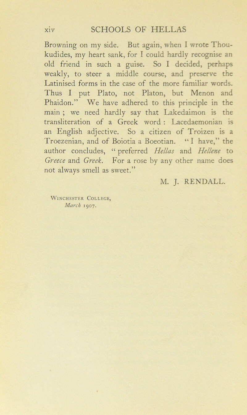 Browning on my side. But again, when I wrote Thou- kudides, my heart sank, for I could hardly recognise an old friend in such a guise. So I decided, perhaps weakly, to steer a middle course, and preserve the Latinised forms in the case of the more familiar words. Thus I put Plato, not Platon, but Menon and Phaidon.” We have adhered to this principle in the main ; we need hardly say that Lakedaimon is the transliteration of a Greek word ; Lacedaemonian is an English adjective. So a citizen of Troizen is a Troezenian, and of Boiotia a Boeotian. “ I have,” the author concludes, “ preferred Hellas and Hellene to Greece and Greek. For a rose by any other name does not always smell as sweet.” Winchester College, March 1907.