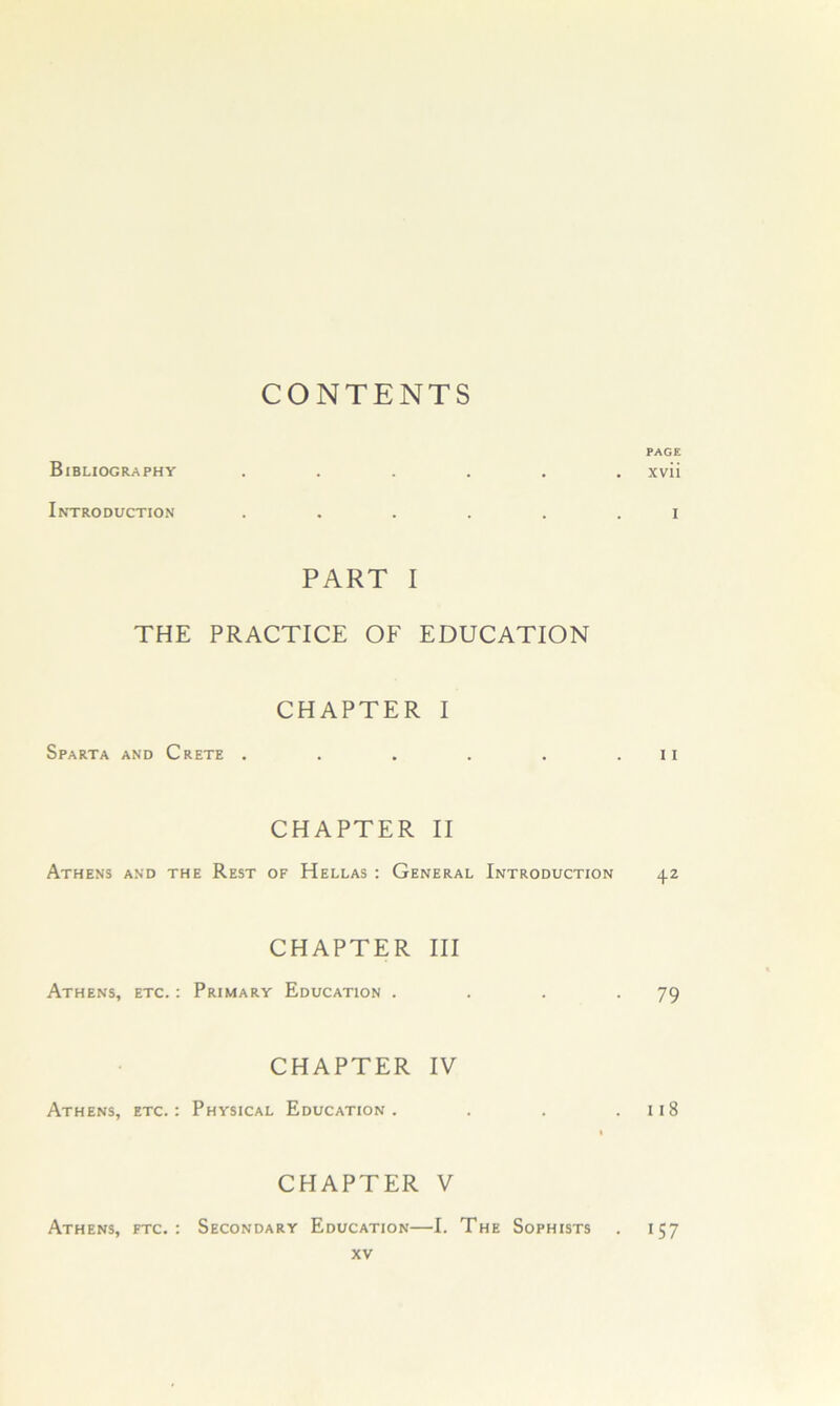 CONTENTS Bibliography PAGE xvii Introduction I PART I THE PRACTICE OF EDUCATION CHAPTER I Sparta and Crete . . . . . . ii CHAPTER II Athens and the Rest of Hellas : General Introduction 42 Athens, etc. : CHAPTER III Primary Education . . . .79 CHAPTER IV Athens, etc.: Physical Education. . . .118 Athens, ftc. : CHAPTER V Secondary Education—I. The Sophists . 157