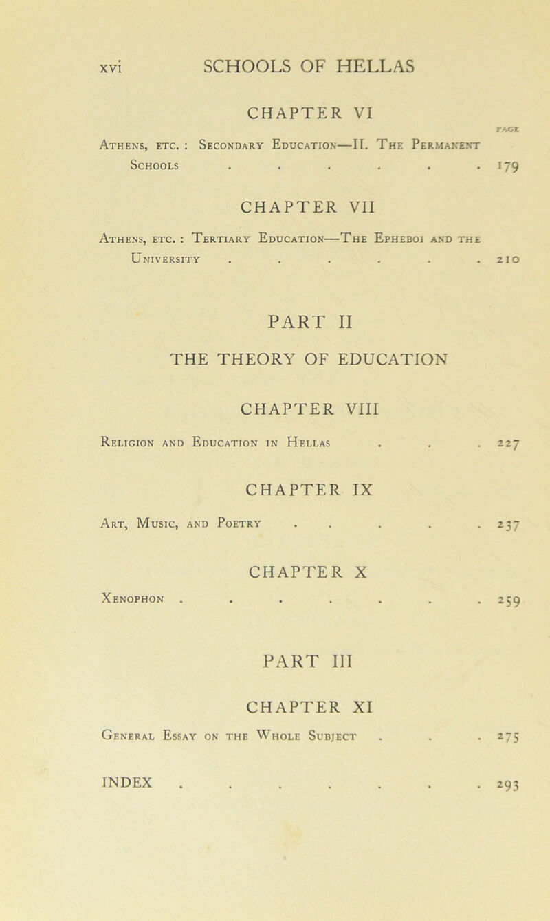 CHAPTER VI PACE Athens, etc. : Secondary Education—II. The Permanent Schools . . . . . .179 CHAPTER VII Athens, etc. : Tertiary Education—The Epheboi and the University . . . . . .210 PART II THE THEORY OF EDUCATION CHAPTER VIII Religion and Education in Hellas . . .227 CHAPTER IX Art, Music, and Poetry . . . . .237 CHAPTER X Xenophon . . . . . . .259 PART III CHAPTER XI General Essay on the Whole Subject . . . 275 INDEX • 293