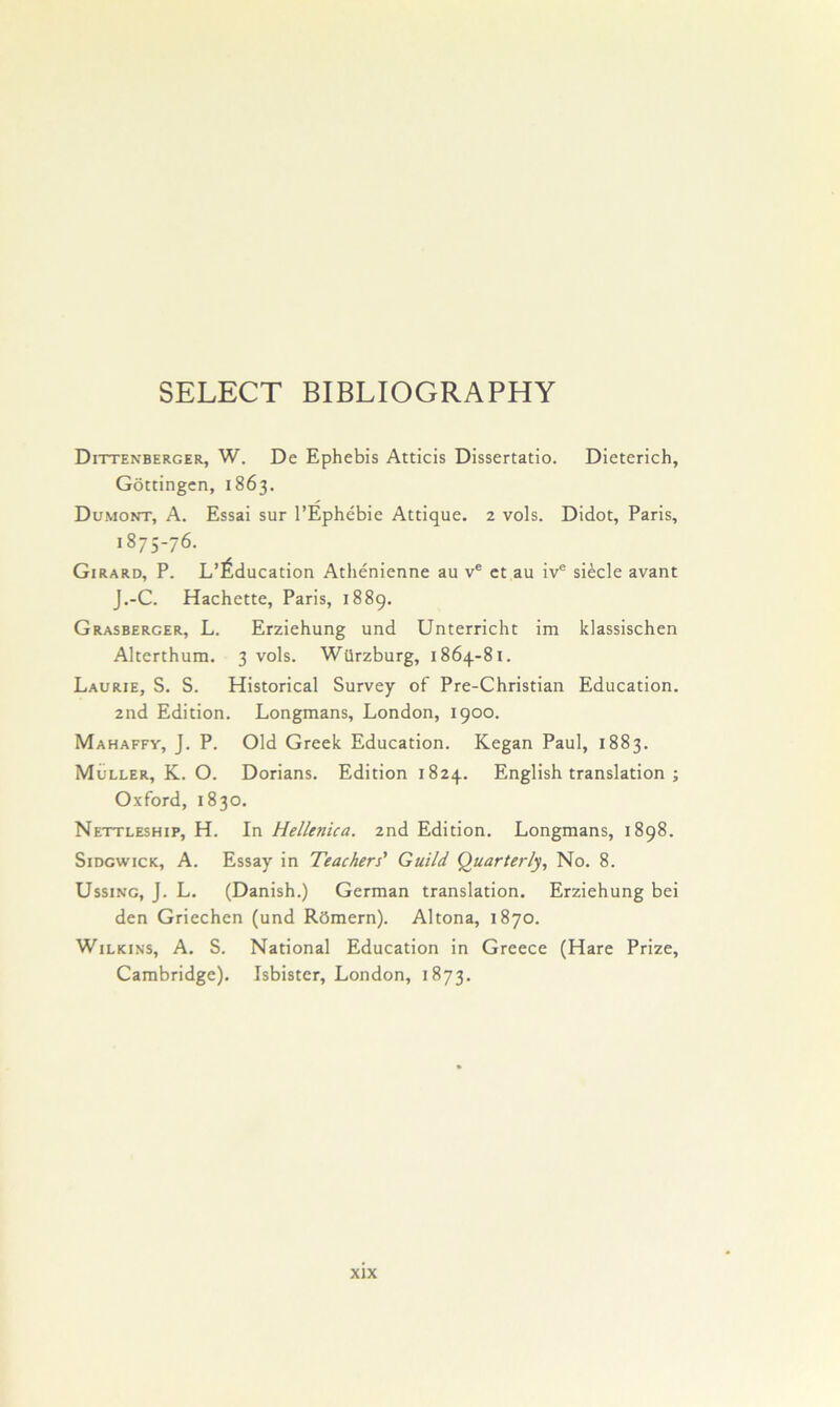 SELECT BIBLIOGRAPHY Dittenberger, W. De Ephebis Atticis Dissertatio. Dieterich, Gottingen, 1863. Dumont, A. Essai sur I’Ephebie Attique. 2 vols. Didot, Paris, 1875-76. Girard, P. L’^ducation Athenienne au v® ct au iv® siecle avant J.-C. Hachette, Paris, 1889. Grasberger, L. Erziehung und Unterricht im klassischen Alterthum. 3 vols. WUrzburg, 1864-81. Laurie, S. S. Historical Survey of Pre-Christian Education. 2nd Edition. Longmans, London, 1900. Mahaffy, J. P. Old Greek Education. Kegan Paul, 1883. Muller, K. O. Dorians. Edition 1824. English translation ; Oxford, 1830. Nettleship, H. In Hellenica. 2nd Edition. Longmans, 1898. SiDcwicK, A. Essay in Teachers' Guild Quarterly, No. 8. UssiNG, J. L. (Danish.) German translation. Erziehung bei den Griechen (und Rcimern). Altona, 1870. Wilkins, A. S. National Education in Greece (Hare Prize, Cambridge). Isbister, London, 1873.