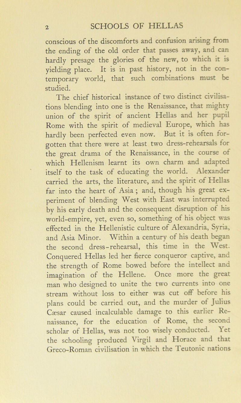 conscious of the discomforts and confusion arising from the ending of the old order that passes away, and can hardly presage the glories of the new, to which it is yielding place. It is in past history, not in the con- temporary world, that such combinations must be studied, The chief historical instance of two distinct civilisa- tions blending into one is the Renaissance, that mighty union of the spirit of ancient Hellas and her pupil Rome with the spirit of medieval Europe, which has hardly been perfected even now. But it is often for- gotten that there were at least two dress-rehearsals for the great drama of the Renaissance, in the course of which Hellenism learnt its own charm and adapted itself to the task of educating the world, Alexander carried the arts, the literature, and the spirit of Hellas far into the heart of Asia ; and, though his great ex- periment of blending West with East was interrupted by his early death and the consequent disruption of his world-empire, yet, even so, something of his object was effected in the Hellenistic culture of Alexandria, Syria, and Asia Minor, Within a century of his death began the second dress-rehearsal, this time in the West. Conquered Hellas led her fierce conqueror captive, and the strength of Rome bowed before the intellect and imagination of the Hellene. Once more the great man who designed to unite the two currents into one stream without loss to either was cut off before his plans could be carried out, and the murder of Julius Cffisar caused incalculable damage to this earlier Re- naissance, for the education of Rome, the second scholar of Hellas, was not too wisely conducted. Yet the schooling produced Virgil and Horace and that Greco-Roman civilisation in which the Teutonic nations
