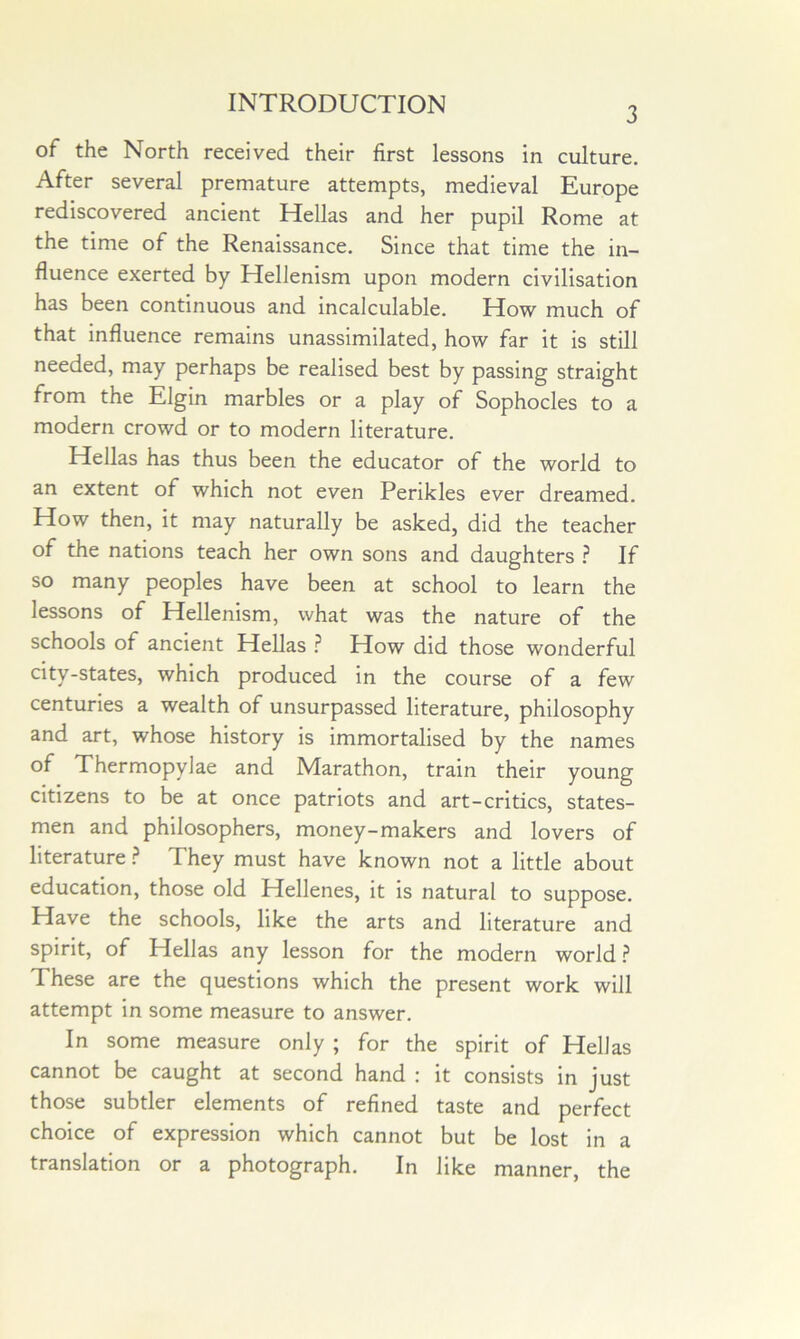 3 of the North received their first lessons in culture. After several premature attempts, medieval Europe rediscovered ancient Hellas and her pupil Rome at the time of the Renaissance. Since that time the in- fluence exerted by Hellenism upon modern civilisation has been continuous and incalculable. How much of that influence remains unassimilated, how far it is still needed, may perhaps be realised best by passing straight from the Elgin marbles or a play of Sophocles to a modern crowd or to modern literature. Hellas has thus been the educator of the world to an extent of which not even Perikles ever dreamed. How then, it may naturally be asked, did the teacher of the nations teach her own sons and daughters ? If so many peoples have been at school to learn the lessons of Hellenism, what was the nature of the schools of ancient Hellas How did those wonderful city-states, which produced in the course of a few centuries a wealth of unsurpassed literature, philosophy and art, whose history is immortalised by the names of Thermopylae and Marathon, train their young citizens to be at once patriots and art-critics, states- men and philosophers, money-makers and lovers of literature ? They must have known not a little about education, those old Hellenes, it is natural to suppose. Have the schools, like the arts and literature and spirit, of Hellas any lesson for the modern world.? These are the questions which the present work will attempt in some measure to answer. In some measure only ; for the spirit of Hellas cannot be caught at second hand : it consists in just those subtler elements of refined taste and perfect choice of expression which cannot but be lost in a translation or a photograph. In like manner, the