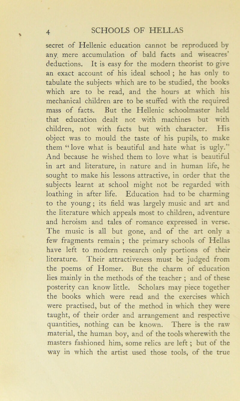 secret of Hellenic education cannot be reproduced by any, mere accumulation of bald facts and wiseacres’ deductions. It is easy for the modern theorist to give an exact account of his ideal school; he has only to tabulate the subjects which are to be studied, the books which are to be read, and the hours at which his mechanical children are to be stuffed with the required mass of facts. But the Hellenic schoolmaster held that education dealt not with machines but with children, not with facts but with character. His object was to mould the taste of his pupils, to make them “love what is beautiful and hate what is ugly.” And because he wished them to love what is beautiful in art and literature, in nature and in human life, he sought to make his lessons attractive, in order that the subjects learnt at school might not be regarded with loathing in after life. Education had to be charming to the young; its field was largely music and art and the literature which appeals most to children, adventure and heroism and tales of romance expressed in verse. The music is all but gone, and of the art only a few fragments remain ; the primary schools of Hellas have left to modern research only portions of their literature. Their attractiveness must be judged from the poems of Homer. But the charm of education lies mainly in the methods of the teacher ; and of these posterity can know little. Scholars may piece together the books which were read and the exercises which were practised, but of the method in which they were taught, of their order and arrangement and respective quantities, nothing can be known. There is the raw material, the human boy, and of the tools wherewith the masters fashioned him, some relics are left; but of the way in which the artist used those tools, of the true