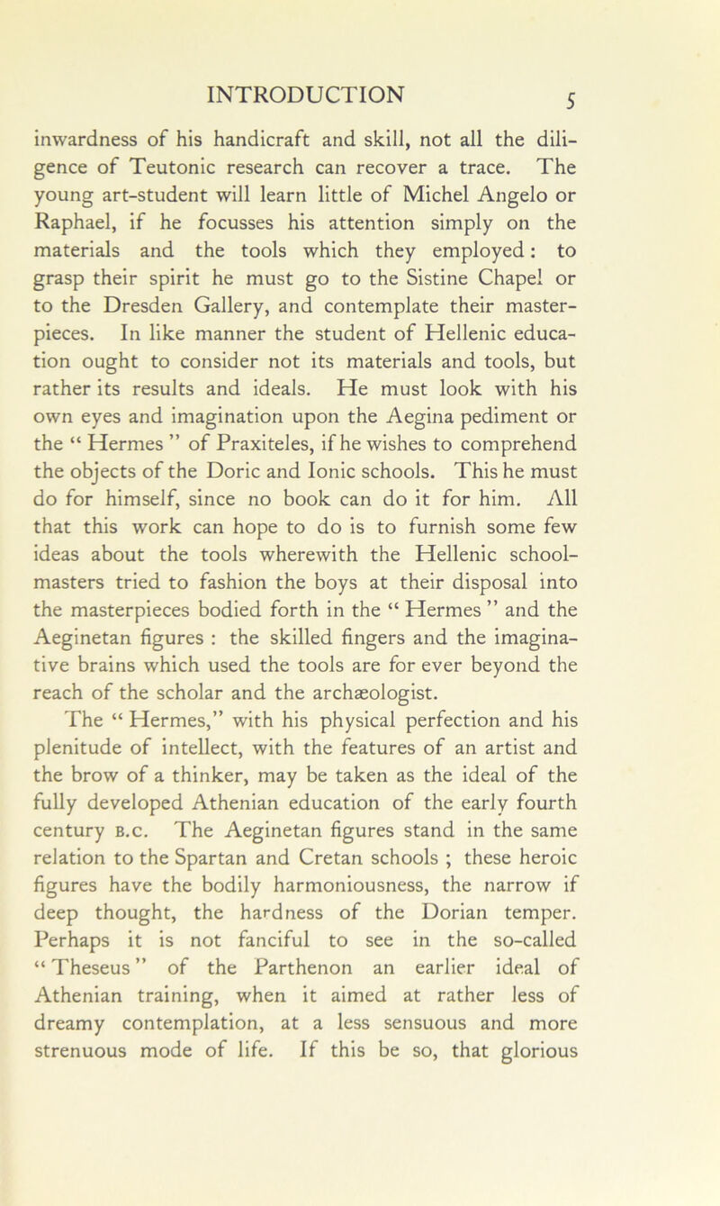 inwardness of his handicraft and skill, not all the dili- gence of Teutonic research can recover a trace. The young art-student will learn little of Michel Angelo or Raphael, if he focusses his attention simply on the materials and the tools which they employed: to grasp their spirit he must go to the Sistine Chapel or to the Dresden Gallery, and contemplate their master- pieces. In like manner the student of Hellenic educa- tion ought to consider not its materials and tools, but rather its results and ideals. He must look with his own eyes and imagination upon the Aegina pediment or the “ Hermes ” of Praxiteles, if he wishes to comprehend the objects of the Doric and Ionic schools. This he must do for himself, since no book can do it for him. All that this work can hope to do is to furnish some few ideas about the tools wherewith the Hellenic school- masters tried to fashion the boys at their disposal into the masterpieces bodied forth in the “ Hermes ” and the Aeginetan figures : the skilled fingers and the imagina- tive brains which used the tools are for ever beyond the reach of the scholar and the archaeologist. The “ Hermes,” with his physical perfection and his plenitude of intellect, with the features of an artist and the brow of a thinker, may be taken as the ideal of the fully developed Athenian education of the early fourth century b.c. The Aeginetan figures stand in the same relation to the Spartan and Cretan schools ; these heroic figures have the bodily harmoniousness, the narrow if deep thought, the hardness of the Dorian temper. Perhaps it is not fanciful to see in the so-called “ Theseus ” of the Parthenon an earlier ideal of Athenian training, when it aimed at rather less of dreamy contemplation, at a less sensuous and more strenuous mode of life. If this be so, that glorious