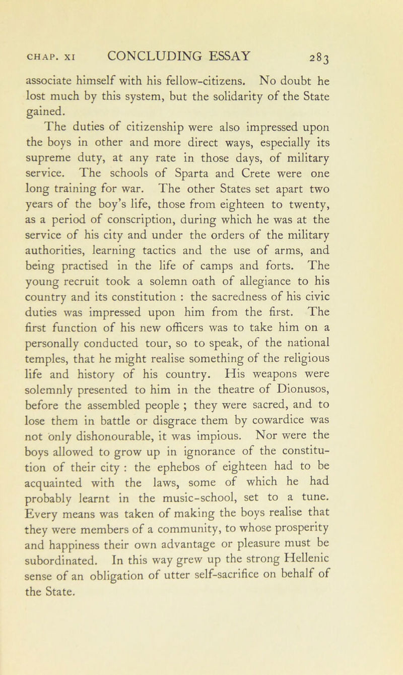 associate himself with his fellow-citizens. No doubt he lost much by this system, but the solidarity of the State gained. The duties of citizenship were also impressed upon the boys in other and more direct ways, especially its supreme duty, at any rate in those days, of military service. The schools of Sparta and Crete were one long training for war. The other States set apart two years of the boy’s life, those from eighteen to twenty, as a period of conscription, during which he was at the service of his city and under the orders of the military authorities, learning tactics and the use of arms, and being practised in the life of camps and forts. The young recruit took a solemn oath of allegiance to his country and its constitution : the sacredness of his civic duties was impressed upon him from the first. The first function of his new officers was to take him on a personally conducted tour, so to speak, of the national temples, that he might realise something of the religious life and history of his country. His weapons were solemnly presented to him in the theatre of Dionusos, before the assembled people ; they were sacred, and to lose them in battle or disgrace them by cowardice was not only dishonourable, it was Impious. Nor were the boys allowed to grow up in ignorance of the constitu- tion of their city : the ephebos of eighteen had to be acquainted with the laws, some of which he had probably learnt in the music-school, set to a tune. Every means was taken of making the boys realise that they were members of a community, to whose prosperity and happiness their own advantage or pleasure must be subordinated. In this way grew up the strong Hellenic sense of an obligation of utter self-sacrifice on behalf of the State.