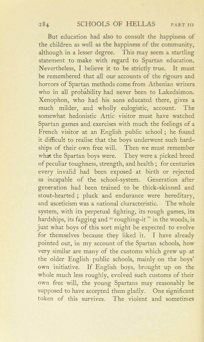 But education had also to consult the happiness of the children as well as the happiness of the community, although in a lesser degree. This may seem a startling statement to make with regard to Spartan education. Nevertheless, I believe it to be strictly true. It must be remembered that all our accounts of the rigours and horrors of Spartan methods come from Athenian writers who in all probability had never been to Lakedaimon. Xenophon, who had his sons educated there, gives a much milder, and wholly eulogistic, account. The somewhat hedonistic Attic visitor must have watched Spartan games and exercises with much the feelings of a French visitor at an English public school; he found it difficult to realise that the boys underwent such hard- ships of their own free will. Then we must remember what the Spartan boys were. They were a picked breed of peculiar toughness, strength, and health ; for centuries every invalid had been exposed at birth or rejected as incapable of the school-system. Generation after generation had been trained to be thick-skinned and stout-hearted ; pluck and endurance were hereditary, and asceticism was a national characteristic. The whole system, with its perpetual fighting, its rough games, its hardships, its fagging and “ roughing-it ” in the woods, is just what boys of this sort might be expected to evolve for themselves because they liked it. I have already pointed out, in my account of the Spartan schools, how very similar are many of the customs which grew up at the older English public schools, mainly on the boys’ own initiative. If English boys, brought up on the whole much less roughly, evolved such customs of their own free will, the young Spartans may reasonably be supposed to have accepted them gladly. One significant token of this survives. The violent and sometimes