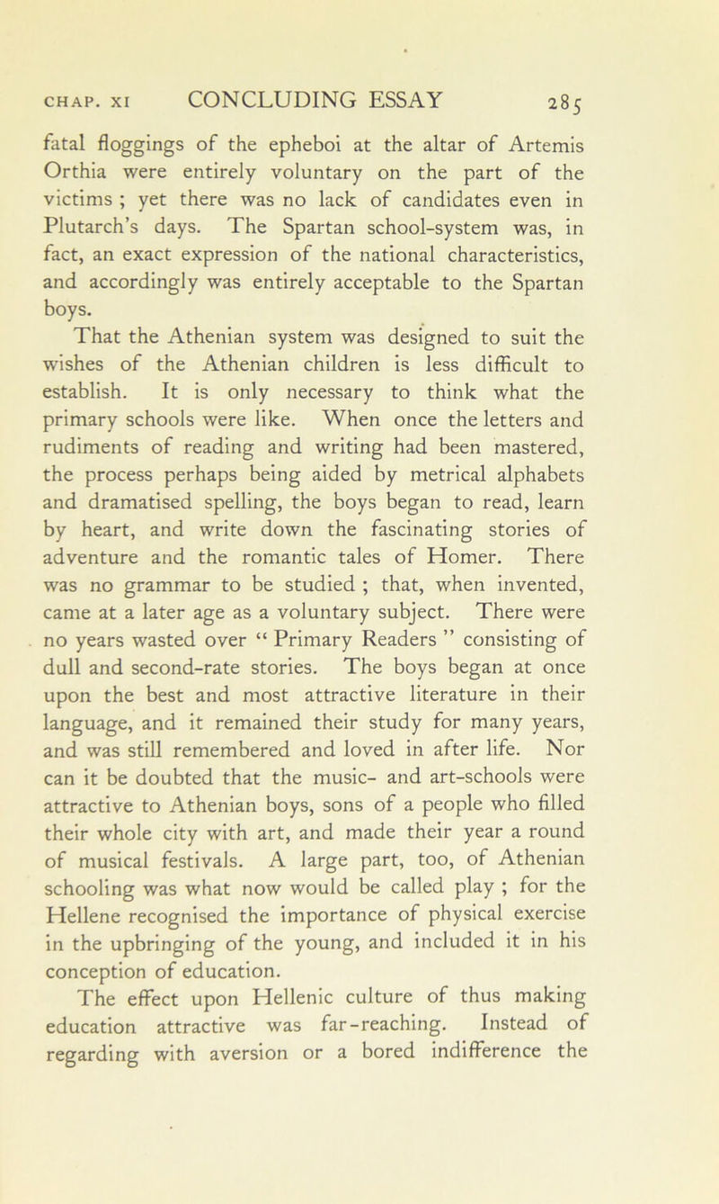 fatal floggings of the epheboi at the altar of Artemis Orthia were entirely voluntary on the part of the victims ; yet there was no lack of candidates even in Plutarch’s days. The Spartan school-system was, in fact, an exact expression of the national characteristics, and accordingly was entirely acceptable to the Spartan boys. That the Athenian system was designed to suit the wishes of the Athenian children is less difficult to establish. It is only necessary to think what the primary schools were like. When once the letters and rudiments of reading and writing had been mastered, the process perhaps being aided by metrical alphabets and dramatised spelling, the boys began to read, learn by heart, and write down the fascinating stories of adventure and the romantic tales of Homer. There was no grammar to be studied ; that, when invented, came at a later age as a voluntary subject. There were no years wasted over “ Primary Readers ” consisting of dull and second-rate stories. The boys began at once upon the best and most attractive literature in their language, and it remained their study for many years, and was still remembered and loved in after life. Nor can it be doubted that the music- and art-schools were attractive to Athenian boys, sons of a people who filled their whole city with art, and made their year a round of musical festivals. A large part, too, of Athenian schooling was what now would be called play ; for the Hellene recognised the importance of physical exercise in the upbringing of the young, and included it in his conception of education. The effect upon Hellenic culture of thus making education attractive was far-reaching. Instead of regarding with aversion or a bored indifference the