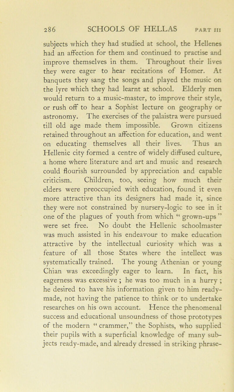 subjects which they had studied at school, the Hellenes had an affection for them and continued to practise and improve themselves in them. Throughout their lives they were eager to hear recitations of Homer. At banquets they sang the songs and played the music on the lyre which they had learnt at school. Elderly men would return to a music-master, to improve their style, or rush off to hear a Sophist lecture on geography or astronomy. The exercises of the palaistra were pursued till old age made them impossible. Grown citizens retained throughout an affection for education, and went on educating themselves all their lives. Thus an Hellenic city formed a centre of widely diffused culture, a home where literature and art and music and research could flourish surrounded by appreciation and capable criticism. Children, too, seeing how much their elders were preoccupied with education, found it even more attractive than its designers had made it, since they were not constrained by nursery-logic to see in it one of the plagues of youth from which “ grown-ups ” were set free. No doubt the Hellenic schoolmaster was much assisted in his endeavour to make education attractive by the intellectual curiosity which was a feature of all those States where the Intellect was systematically trained. The young Athenian or young Chian was exceedingly eager to learn. In fact, his eagerness was excessive ; he was too much in a hurry ; he desired to have his information given to him ready- made, not having the patience to think or to undertake researches on his own account. Hence the phenomenal success and educational unsoundness of those prototypes of the modern “ crammer,” the Sophists, who supplied their pupils with a superficial knowledge of many sub- jects ready-made, and already dressed in striking phrase-