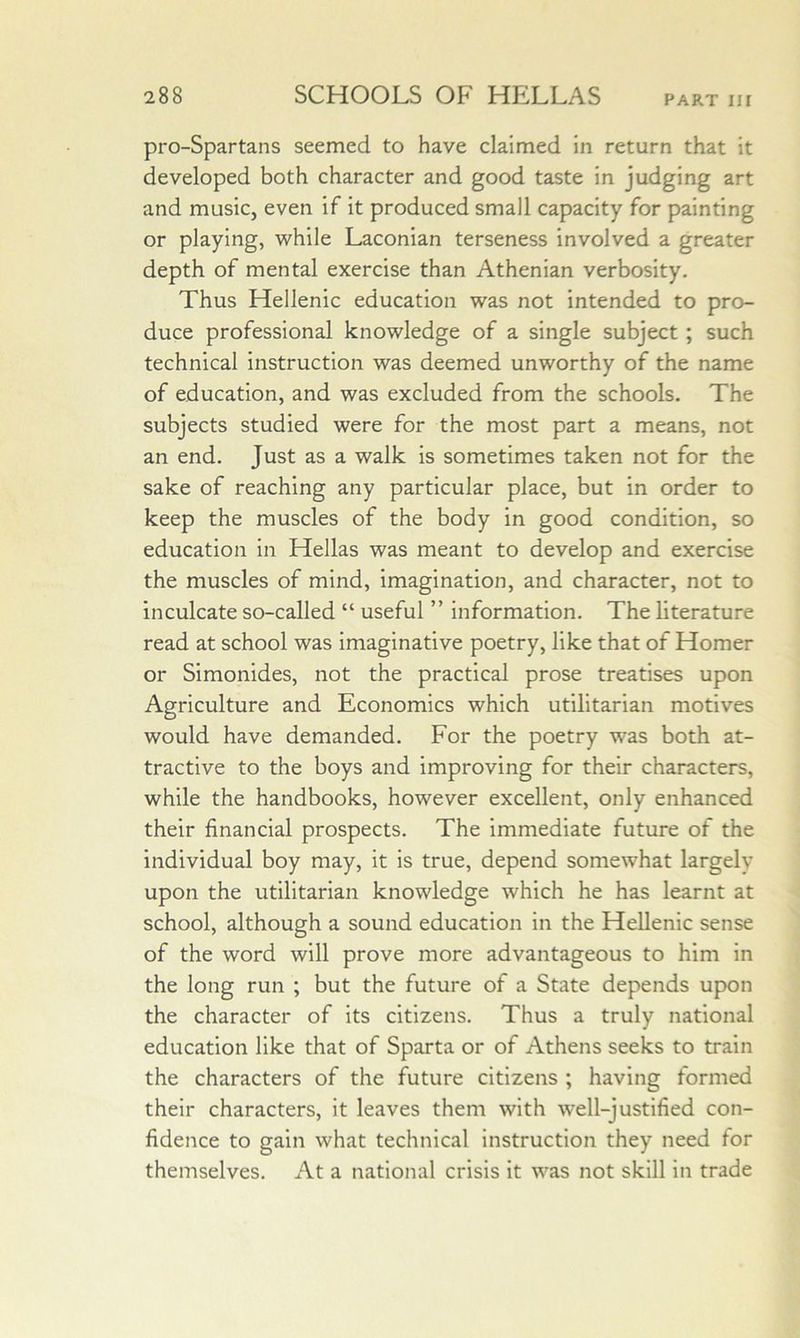 pro-Spartans seemed to have claimed in return that it developed both character and good taste in judging art and music, even if it produced small capacity for painting or playing, while Laconian terseness involved a greater depth of mental exercise than Athenian verbosity. Thus Hellenic education was not intended to pro- duce professional knowledge of a single subject; such technical instruction was deemed unworthy of the name of education, and was excluded from the schools. The subjects studied were for the most part a means, not an end. Just as a walk Is sometimes taken not for the sake of reaching any particular place, but in order to keep the muscles of the body in good condition, so education in Hellas was meant to develop and exercise the muscles of mind, imagination, and character, not to inculcate so-called “ useful ” information. The literature read at school was imaginative poetry, like that of Homer or Simonides, not the practical prose treatises upon Agriculture and Economics which utilitarian motives would have demanded. For the poetry was both at- tractive to the boys and improving for their characters, while the handbooks, however excellent, only enhanced their financial prospects. The immediate future of the individual boy may, it is true, depend somewhat largely upon the utilitarian knowledge which he has learnt at school, although a sound education in the Hellenic sense of the word will prove more advantageous to him in the long run ; but the future of a State depends upon the character of its citizens. Thus a truly national education like that of Sparta or of Athens seeks to train the characters of the future citizens ; having formed their characters, it leaves them with well-justified con- fidence to gain what technical instruction they need tor themselves. At a national crisis it was not skill in trade