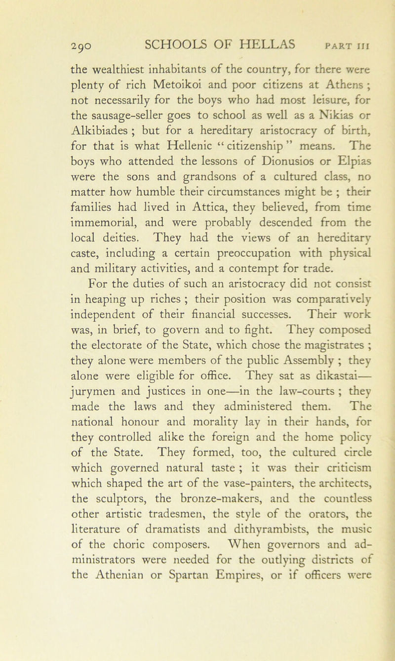 the wealthiest inhabitants of the country, for there were plenty of rich Metoikoi and poor citizens at Athens ; not necessarily for the boys who had most leisure, for the sausage-seller goes to school as well as a Nikias or Alkibiades ; but for a hereditary aristocracy of birth, for that is what Hellenic “ citizenship ” means. The boys who attended the lessons of Dionusios or Elpias were the sons and grandsons of a cultured class, no matter how humble their circumstances might be ; their families had lived in Attica, they believed, from time immemorial, and were probably descended from the local deities. They had the views of an hereditary caste, including a certain preoccupation with physical and military activities, and a contempt for trade. For the duties of such an aristocracy did not consist in heaping up riches ; their position was comparatively independent of their financial successes. Their work was, in brief, to govern and to fight. They composed the electorate of the State, which chose the magistrates ; they alone were members of the public Assembly ; they alone were eligible for office. They sat as dikastai— jurymen and justices in one—in the law-courts ; they made the laws and they administered them. The national honour and morality lay in their hands, for they controlled alike the foreign and the home policy of the State. They formed, too, the cultured circle which governed natural taste ; it was their criticism which shaped the art of the vase-painters, the architects, the sculptors, the bronze-makers, and the countless other artistic tradesmen, the style of the orators, the literature of dramatists and dithyramblsts, the music of the choric composers. When governors and ad- ministrators were needed for the outlying districts of the Athenian or Spartan Empires, or if officers were