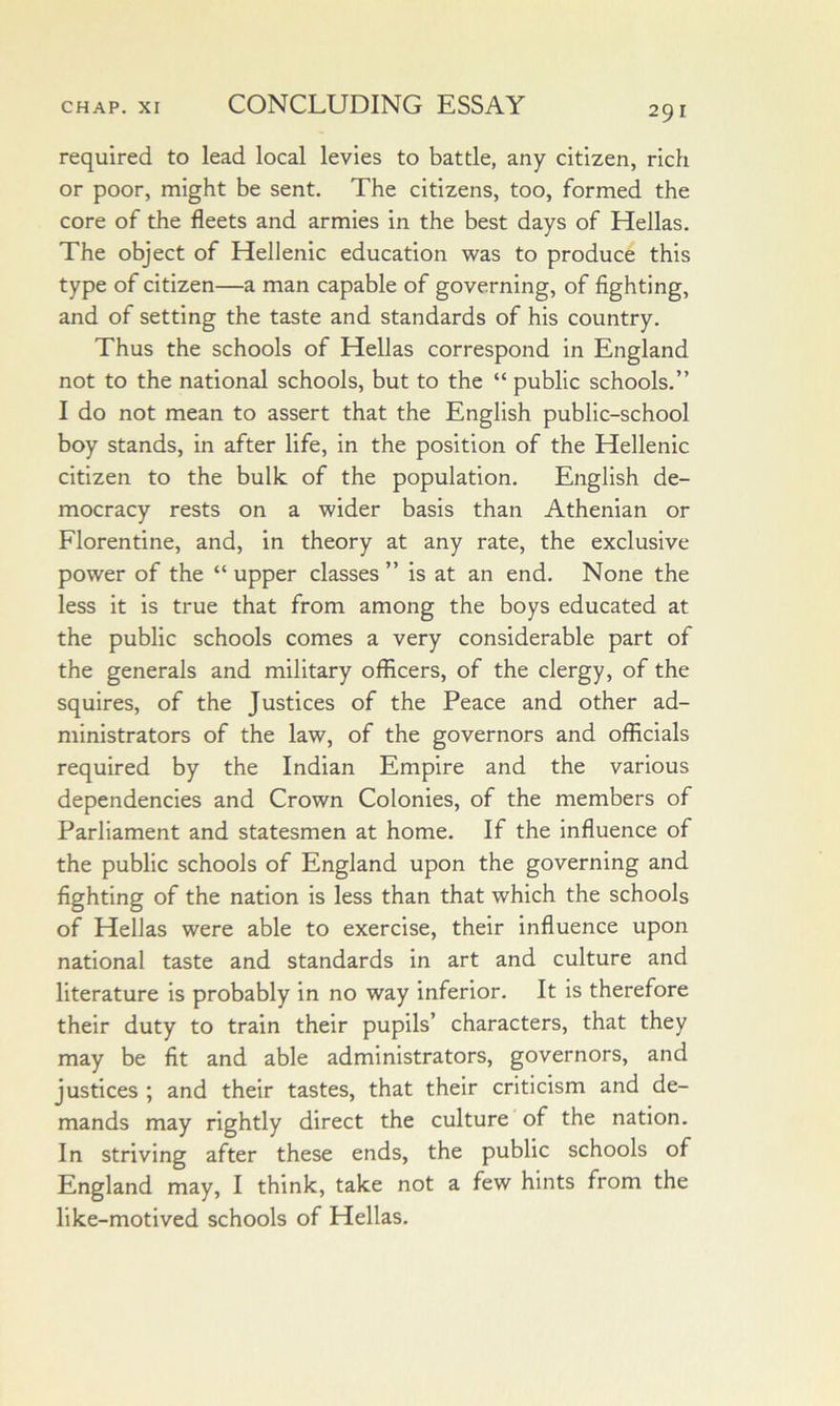 required to lead local levies to battle, any citizen, rich or poor, might be sent. The citizens, too, formed the core of the fleets and armies in the best days of Hellas, The object of Hellenic education was to produce this type of citizen—a man capable of governing, of fighting, and of setting the taste and standards of his country. Thus the schools of Hellas correspond in England not to the national schools, but to the “ public schools,” I do not mean to assert that the English public-school boy stands, in after life, in the position of the Hellenic citizen to the bulk of the population, English de- mocracy rests on a wider basis than Athenian or Florentine, and, in theory at any rate, the exclusive power of the “ upper classes ” is at an end. None the less it is true that from among the boys educated at the public schools comes a very considerable part of the generals and military officers, of the clergy, of the squires, of the Justices of the Peace and other ad- ministrators of the law, of the governors and officials required by the Indian Empire and the various dependencies and Crown Colonies, of the members of Parliament and statesmen at home. If the influence of the public schools of England upon the governing and fighting of the nation is less than that which the schools of Hellas were able to exercise, their influence upon national taste and standards in art and culture and literature is probably in no way inferior. It is therefore their duty to train their pupils’ characters, that they may be fit and able administrators, governors, and justices ; and their tastes, that their criticism and de- mands may rightly direct the culture of the nation. In striving after these ends, the public schools of England may, I think, take not a few hints from the like-motived schools of Hellas,