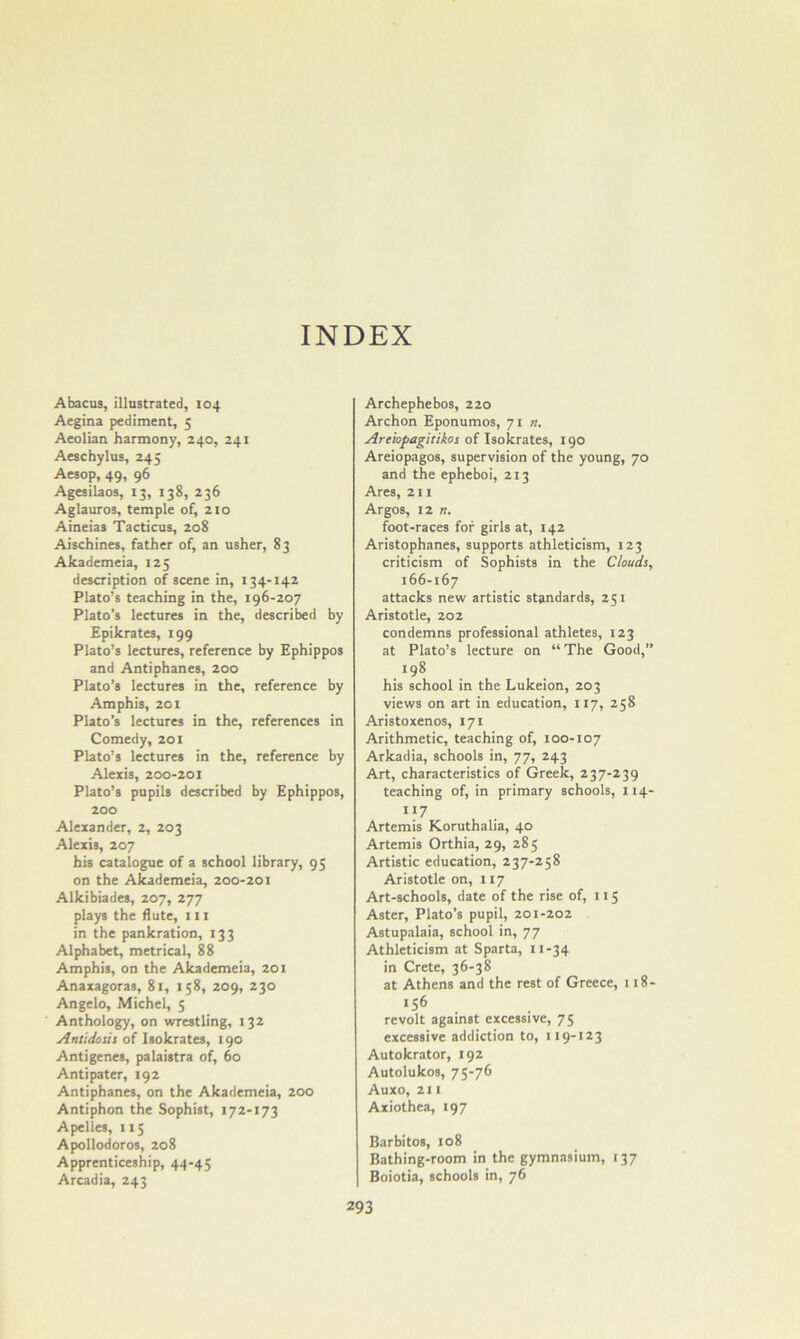 INDEX Abacus, illustrated, 104 Aegina pediment, 5 Aeolian harmony, 240, 241 Aeschylus, 245 Aesop, 49, 96 Agesilaos, 13, 138, 236 Aglauros, temple of, 210 Aineias Tacticus, 208 Aischines, father of, an usher, 83 Akademeia, 125 description of scene In, 134-142 Plato’s teaching in the, 196-207 Plato’s lectures in the, described by Epikrates, 199 Plato’s lectures, reference by Ephippos and Antiphanes, 200 Plato’s lectures in the, reference by Amphis, 201 Plato’s lectures in the, references in Comedy, 201 Plato’s lectures in the, reference by Alexis, 200-201 Plato’s pupils described by Ephippos, 200 Alexander, 2, 203 Alexis, 207 his catalogue of a school library, 95 on the Akademeia, 200-201 Alkibiades, 207, 277 plays the flute, 111 in the pankration, 133 Alphabet, metrical, 88 Amphis, on the Akademeia, 201 Anaxagoras, 81, 158, 209, 230 Angelo, Michel, 5 Anthology, on wrestling, 132 Antidosis of Isokrates, 190 Antigenes, palaistra of, 60 Antipater, 192 Antiphanes, on the Akademeia, 200 Antiphon the Sophist, 172-173 Apelles, 115 Apollodoros, 208 Apprenticeship, 44-45 Arcadia, 243 Archephebos, 220 Archon Eponumos, 71 «. Areiopagitikos of Isokrates, 190 Areiopagos, supervision of the young, 70 and the epheboi, 213 Ares, 211 Argos, 12 n. foot-races for girls at, 142 Aristophanes, supports athleticism, 123 criticism of Sophists in the Clouds, 166-167 attacks new artistic standards, 251 Aristotle, 202 condemns professional athletes, 123 at Plato’s lecture on “ The Good, 198 his school in the Lukeion, 203 views on art in education, 117, 258 Aristoxenos, 171 Arithmetic, teaching of, too-107 Arkadia, schools in, 77, 243 Art, characteristics of Greek, 237-239 teaching of, in primary schools, 114- 117 Artemis Koruthalia, 40 Artemis Orthia, 29, 285 Artistic education, 237-258 Aristotle on, 117 Art-schools, date of the rise of, 115 Aster, Plato’s pupil, 201-202 Astupalaia, school in, 77 Athleticism at Sparta, 11-34 in Crete, 36-38 at Athens and the rest of Greece, 118- 156 revolt against excessive, 75 excessive addiction to, 119-123 Autokrator, 192 Autolukos, 75-76 Auxo, 211 Axiothea, 197 Barbitos, 108 Bathing-room in the gymnasium, 137 Boiotia, schools in, 76