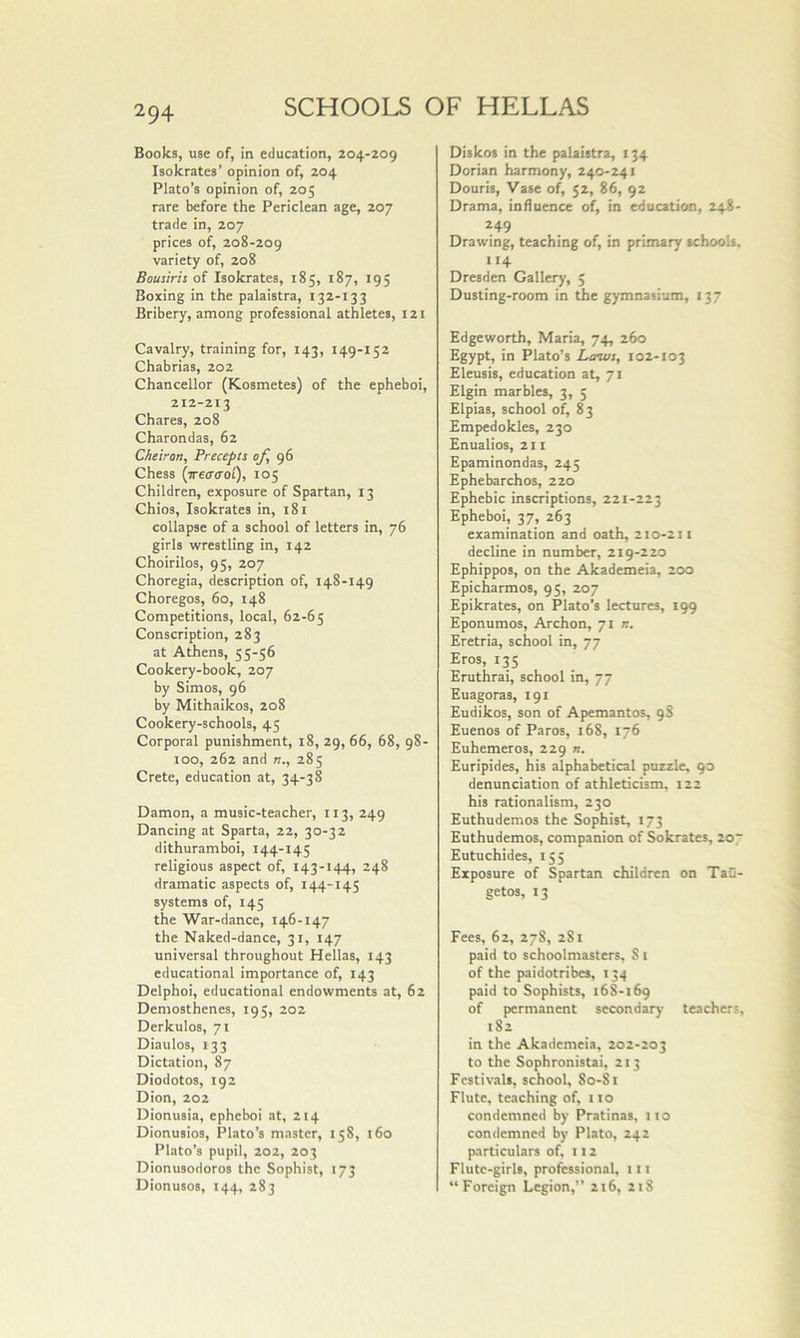 Books, use of, in education, 204-209 Isokrates’ opinion of, 204 Plato’s opinion of, 205 rare before the Periclean age, 207 trade in, 207 prices of, 208-209 variety of, 208 Bousiris of Isokrates, 185, 187, 195 Boxing in the palaistra, 132-133 Bribery, among professional athletes, 121 Cavalry, training for, 143, 149-152 Chabrias, 202 Chancellor (Kosmetes) of the epheboi, 212-213 Chares, 208 Charondas, 62 Cheiron, Precepts of <)6 Chess (irea’iToi), 105 Children, exposure of Spartan, 13 Chios, Isokrates in, 181 collapse of a school of letters in, 76 girls wrestling in, 142 Choirilos, 95, 207 Choregia, description of, 148-149 Choregos, 60, 148 Competitions, local, 62-65 Conscription, 283 at Athens, 55-56 Cookery-book, 207 by Simos, 96 by Mithaikos, 208 Cookery-schools, 45 Corporal punishment, 18, 29, 66, 68, 98- 100, 262 and n., 285 Crete, education at, 34-38 Damon, a music-teacher, 113, 249 Dancing at Sparta, 22, 30-32 dithuramboi, 144-145 religious aspect of, 143-144, 248 dramatic aspects of, 144-145 systems of, 145 the War-dance, 146-147 the Naked-dance, 31, 147 universal throughout Hellas, 143 educational importance of, 143 Delphoi, educational endowments at, 62 Demosthenes, 195, 202 Derkulos, 71 Diaulos, 133 Dictation, 87 Diodotos, 192 Dion, 202 Dionusia, epheboi at, 214 Dionusios, Plato’s master, 158, i6o Plato’s pupil, 202, 203 Dionusodoros the Sophist, 173 Dionusos, 144, 283 Diskos in the palaistra, 134 Dorian harmony, 240-241 Douris, Vase of, 52, 86, 92 Drama, influence of, in education, 248- 249 Drawing, teaching of, in primary schools, 114 Dresden Gallery, 5 Dusting-room in the gymnasium, 137 Edgeworth, Maria, 74, 260 Egypt, in Plato’s Laws, 102-103 Eleusis, education at, 71 Elgin marbles, 3, 5 Elpias, school of, 83 Empedokles, 230 Enualios, 211 Epaminondas, 245 Ephebarchos, 220 Ephebic inscriptions, 221-223 Epheboi, 37, 263 examination and oath, 210-211 decline in number, 219-220 Ephippos, on the Akademeia, 200 Epicharmos, 95, 207 Epikrates, on Plato’s lectures, 199 Eponumos, Archon, 71 «. Eretria, school in, 77 Eros, 135 Eruthrai, school in, 77 Euagoras, 191 Eudikos, son of Apemantos, 98 Euenos of Paros, 168, 176 Euhemeros, 229 n. Euripides, his alphabetical puzzle, 90 denunciation of athleticism, 122 his rationalism, 230 Euthudemos the Sophist, 173 Euthudemos, companion of Sokrates, 2o~ Eutuchides, 155 Exposure of Spartan children on Tau- getos, 13 Fees, 62, 278, 281 paid to schoolmasters, S1 of the paidotribes, 134 paid to Sophists, 168-169 of permanent secondary teachers, 182 in the Akademeia, 202-203 to the Sophronistai, 213 Festivals, school, 80-81 Flute, teaching of, no condemned by Pratinas, 110 con<lemned by Plato, 242 particulars of, 112 Flute-girls, professional, 111 “Foreign Legion,’’ 216, 218