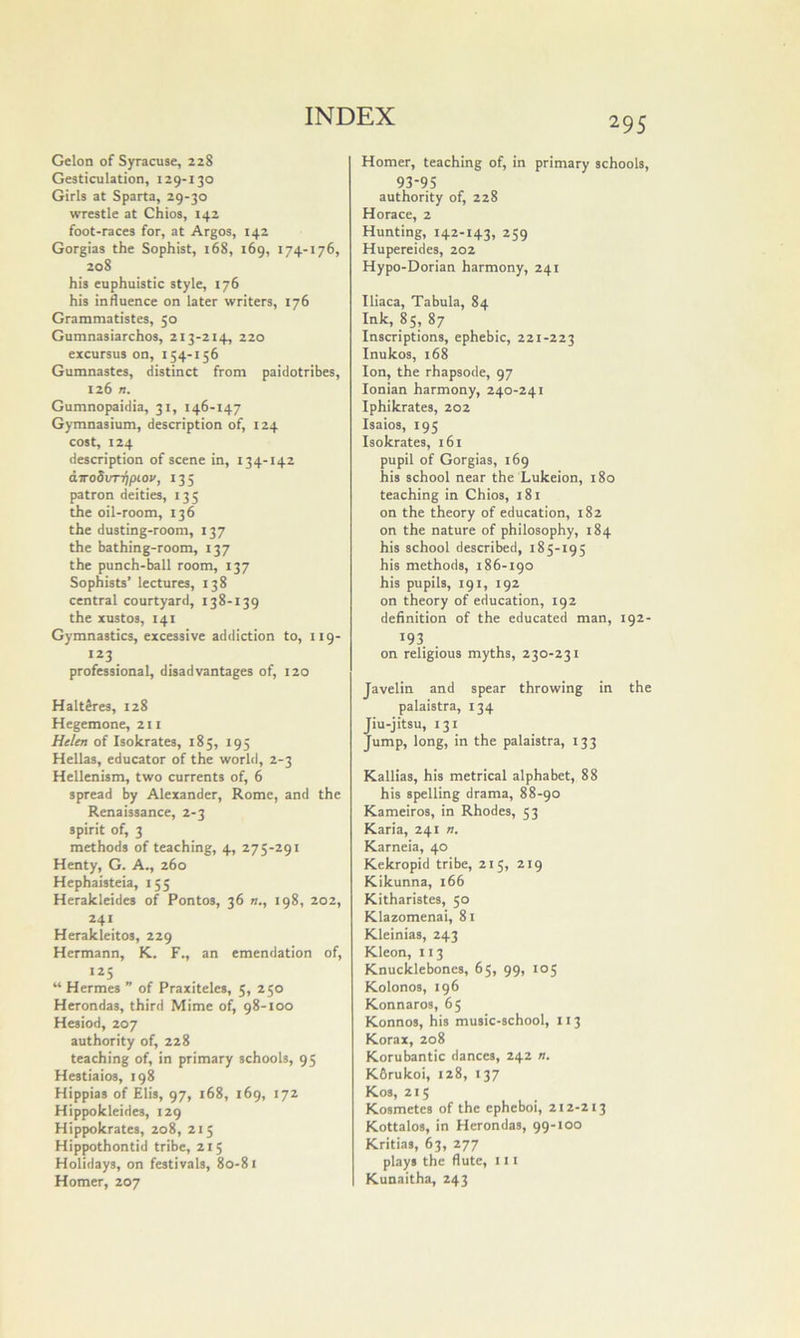 Gelon of Syracuse, 228 Gesticulation, 129-130 Girls at Sparta, 29-30 wrestle at Chios, 142 foot-races for, at Argos, 142 Gorgias the Sophist, 168, 169, 174-176, 208 his euphuistic style, 176 his influence on later writers, 176 Grammatistes, 50 Gumnasiarchos, 213-214, 220 excursus on, 154-156 Gumnastes, distinct from paidotribes, 126 n. Gumnopaidia, 31, 146-147 Gymnasium, description of, 124 cost, 124 description of scene in, 134-142 diro8vT-qpiov, 135 patron deities, 135 the oil-room, 136 the dusting-room, 137 the bathing-room, 137 the punch-ball room, 137 Sophists’ lectures, 138 central courtyard, 138-139 the xustos, 141 Gymnastics, excessive addiction to, 119- professional, disadvantages of, 120 HaltSres, 128 Hegemone, 211 Helen of Isokrates, 185, 195 Hellas, educator of the world, 2-3 Hellenism, two currents of, 6 spread by Alexander, Rome, and the Renaissance, 2-3 spirit of, 3 methods of teaching, 4, 275-291 Henty, G. A., 260 Hephaisteia, 155 Herakleides of Pontos, 36 n., 198, 202, 241 Herakleitos, 229 Hermann, K. F., an emendation of, 125 “ Hermes ” of Praxiteles, 5, 250 Herondas, third Mime of, 98-100 Hesiod, 207 authority of, 228 teaching of, in primary schools, 95 Hestiaios, 198 Hippias of Elis, 97, 168, 169, 172 Hippokleides, 129 Hippokrates, 208, 215 Hippothontid tribe, 215 Holidays, on festivals, 80-81 Homer, 207 295 Homer, teaching of, in primary schools, 93-95 authority of, 228 Horace, 2 Hunting, 142-143, 259 Hupereides, 202 Hypo-Dorian harmony, 241 Iliaca, Tabula, 84 Ink, 85, 87 Inscriptions, ephebic, 221-223 Inukos, 168 Ion, the rhapsode, 97 Ionian harmony, 240-241 Iphikrates, 202 Isaios, 195 Isokrates, 161 pupil of Gorgias, 169 his school near the Lukeion, 180 teaching in Chios, 181 on the theory of education, 182 on the nature of philosophy, 184 his school described, 185-195 his methods, 186-190 his pupils, 191, 192 on theory of education, 192 definition of the educated man, 192- 193 on religious myths, 230-231 Javelin and spear throwing in the palaistra, 134 Jiu-jitsu, 131 Jump, long, in the palaistra, 133 Kallias, his metrical alphabet, 88 his spelling drama, 88-90 Kameiros, in Rhodes, 53 Karia, 241 n. Karneia, 40 Kekropid tribe, 215, 219 Kikunna, 166 Kitharistes, 50 Klazomenai, 81 Kleinias, 243 Kleon, 113 Knucklebones, 65, 99, 105 Kolonos, 196 Konnaros, 65 Konnos, his music-school, 113 Korax, 208 Korubantic dances, 242 n. K6rukoi, 128, 137 Kos, 215 Kosmetcs of the epheboi, 212-213 Kottalos, in Herondas, 99-100 Kritias, 63, 277 plays the flute, 111 Kunaitha, 243
