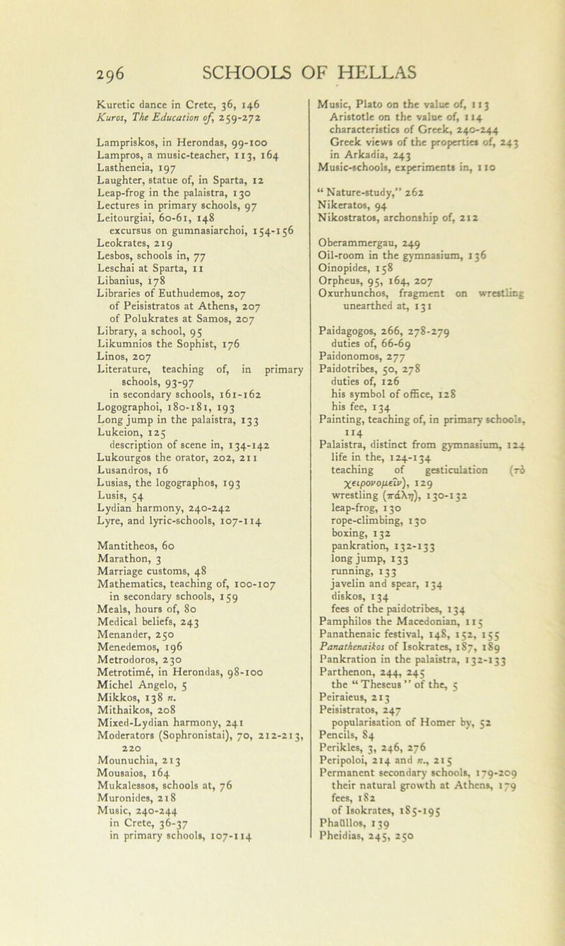 Kuretic dance in Crete, 36, 146 Kuros, The Education of, 259-272 Lampriskos, in Herondas, 99-100 Lampros, a music-teacher, 113, 164 Lastheneia, 197 Laughter, statue of, in Sparta, 12 Leap-frog in the palaistra, 130 Lectures in primary schools, 97 Leitourgiai, 60-61, 148 excursus on gumnasiarchoi, 154-156 Leokrates, 219 Lesbos, schools in, 77 Leschai at Sparta, ii Libanius, 178 Libraries of Euthudemos, 207 of Peisistratos at Athens, 207 of Polukrates at Samos, 207 Library, a school, 95 Likumnios the Sophist, 176 Linos, 207 Literature, teaching of, in primary schools, 93-97 in secondary schools, 161-162 Logographoi, 180-181, 193 Long jump in the palaistra, 133 Lukeion, 125 description of scene in, 134-142 Lukourgos the orator, 202, 211 Lusandros, 16 Lusias, the logographos, 193 Lusis, 54 Lydian harmony, 240-242 Lyre, and lyric-schools, 107-114 Mantitheos, 60 Marathon, 3 Marriage customs, 48 Mathematics, teaching of, 100-107 in secondary schools, 159 Meals, hours of, 80 Medical beliefs, 243 Menander, 250 Menedemos, 196 Metrodoros, 230 Metrotimi, in Herondas, 98-100 Michel Angelo, 5 Mikkos, 138 n. Mithaikos, 208 Mixed-Lydian harmony, 241 Moderators (Sophronistai), 70, 212-213, 220 Mounuchia, 213 Mousaios, 164 Mukalessos, schools at, 76 Muronides, 218 Music, 240-244 in Crete, 36-37 in primary schools, 107-114 Music, Plato on the value of, 113 Aristotle on the value of, 114 characteristics of Greek, 240-244 Greek views of the properties of, 243 in Arkadia, 243 Music-schools, experiments in, 110 “ Nature-study,” 262 Nikeratos, 94 Nikostratos, archonship of, 212 Oberammergau, 249 Oil-room in the gymnasium, 136 Oinopides, 158 Orpheus, 95, 164, 207 Oxurhunchos, fragment on wrestling unearthed at, 131 Paidagogos, 266, 278-279 duties of, 66-69 Paidonomos, 277 Paidotribes, 50, 278 duties of, 126 his symbol of office, 128 his fee, 134 Painting, teaching of, in primary schools, .114 Palaistra, distinct from gymnasium, 124 life in the, 124-134 teaching of gesticulation (ro Xfipovofidiv), 129 wrestling (ttcIXt;), 130-132 leap-frog, 130 rope-climbing, 130 boxing, 132 pankration, 132-133 long jump, 133 running, 133 javelin and spear, 134 diskos, 134 fees of the paidotribes, 134 Pamphilos the Macedonian, 115 Panathenaic festival, 148, 152, 155 Panathenaikos of Isokrates, 187, 189 Pankration in the palaistra, 132-133 Parthenon, 244, 245 the “ Theseus ” of the, 5 Peiraieus, 213 Peisistratos, 247 popularisation of Homer by, 52 Pencils, 84 Perikles, 3, 246, 276 Pcripoloi, 214 and 215 Permanent secondary schools, 179-209 their natural growth at Athens, 179 fees, 182 of Isokrates, 185-195 PhaOllos, 139 Pheidias, 245, 250