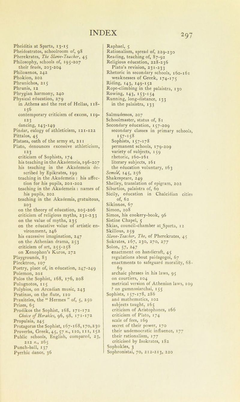 Pheiditia at Sparta, 13-15 Pheidostratos, schoolroom of, 98 Pherekrates, The Slave-Teacher, 45 Philosophy, schools of, 195-207 their feuds, 203-204 Philoxenos, 242 Phokion, 202 Phrunichos, 215 Phrunis, 12 Phrygian harmony, 240 Physical education, 279 in Athens and the rest of Hellas, 118- ‘56 contemporary criticism of excess, 119- 123 dancing, 143-149 Pindar, eulogy of athleticism, 121-122 Pittalos, 45 Plataea, oath of the army at, 211 Plato, denounces excessive athleticism, 123 criticism of Sophists, 174 his teaching in the Akademeia, 196-207 his teaching in the Akademeia de- scribed by Epikrates, 199 teaching in the Akademeia : his affec- tion for his pupils, 201-202 teaching in the Akademeia : names of his pupils, 202 teaching in the Akademia, gratuitous, 203 on the theory of education, 205-206 criticism of religious myths, 231-233 on the value of myths, 235 on the educative value of artistic en- vironment, 246 his excessive imagination, 247 on the Athenian drama, 253 criticism of art, 255-258 on Xenophon’s Kuros, 272 Playgrounds, 83 Plecktron, 107 Poetry, place of, in education, 247-249 Polemon, 201 Polos the Sophist, 168, 176, 208 Polugnotos, 115 Polybios, on Arcadian music, 243 Pratinas, on the flute, no Praxiteles, the “ Hermes ” of, 5, 250 Prizes, 65 Prodikos the Sophist, 168, 171-172 Choice of Heraklei, 96, 98, 171-172 Propulaia, 245 Protagoras the Sophist, 167-168,170,230 Proverbs, Greek, 45, 57 1 to, 111, 152 Public schools, English, compared, 23, 212 n., 265 Punch-ball, 137 Pyrrhic dance, 36 Raphael, 5 Rationalism, spread of, 229-230 Reading, teaching of, 87-92 Religious education, 228-236 Plato’s revision, 231-233 Rhetoric in secondary schools, i6o-i6i weaknesses of Greek, 174-175 Riding, 143, 149-152 Rope-climbing in the palaistra, 130 Rowing, 143, 153-154 Running, long-distance, 133 in the palaistra, 133 Salmudessos, 207 Schoolmaster, status of, 81 Secondary education, 157-209 secondary classes in primary schools, 157-158 Sophists, 157-178 permanent schools, 179-209 variety of subjects, 159 rhetoric, 160-161 literary subjects, 161 the education voluntary, 163 Semele, 145, 256 Shakespeare, 249 Shelley, translation of epigram, 202 Siburtios, palaistra of, 60 Sicily, education in Chalcidian cities of, 62 Sikinnos, 67 Simon, 208 Simos, his cookery-book, 96 Sistine Chapel, 5 Skias, council-chamber at__Sparta, 12 Skillous, 259 Slave-Teacher, The, of Pherekrates, 45 Sokrates, 167, 230, 270, 277 Solon, 57, 247 enactment on handicraft, 45 regulations about paidagogoi, 67 enactments to safeguard morality, 68- 69. archaic phrases in his laws, 95 on courtiers, 104 metrical version of Athenian laws, 109 ? on gumnasiarchai, 155 Sophists, 157-178, 286 and mathematics, 102 subjects taught, 165 criticism of Aristophanes, 166 criticism of Plato, 174 scale of fees, 169 secret of their power, 170 their undemocratic influence, 177 their rationalism, 177 criticised by Isokrates, 182 Sophokles, 3 Sophronistai, 70, 212-213, 220