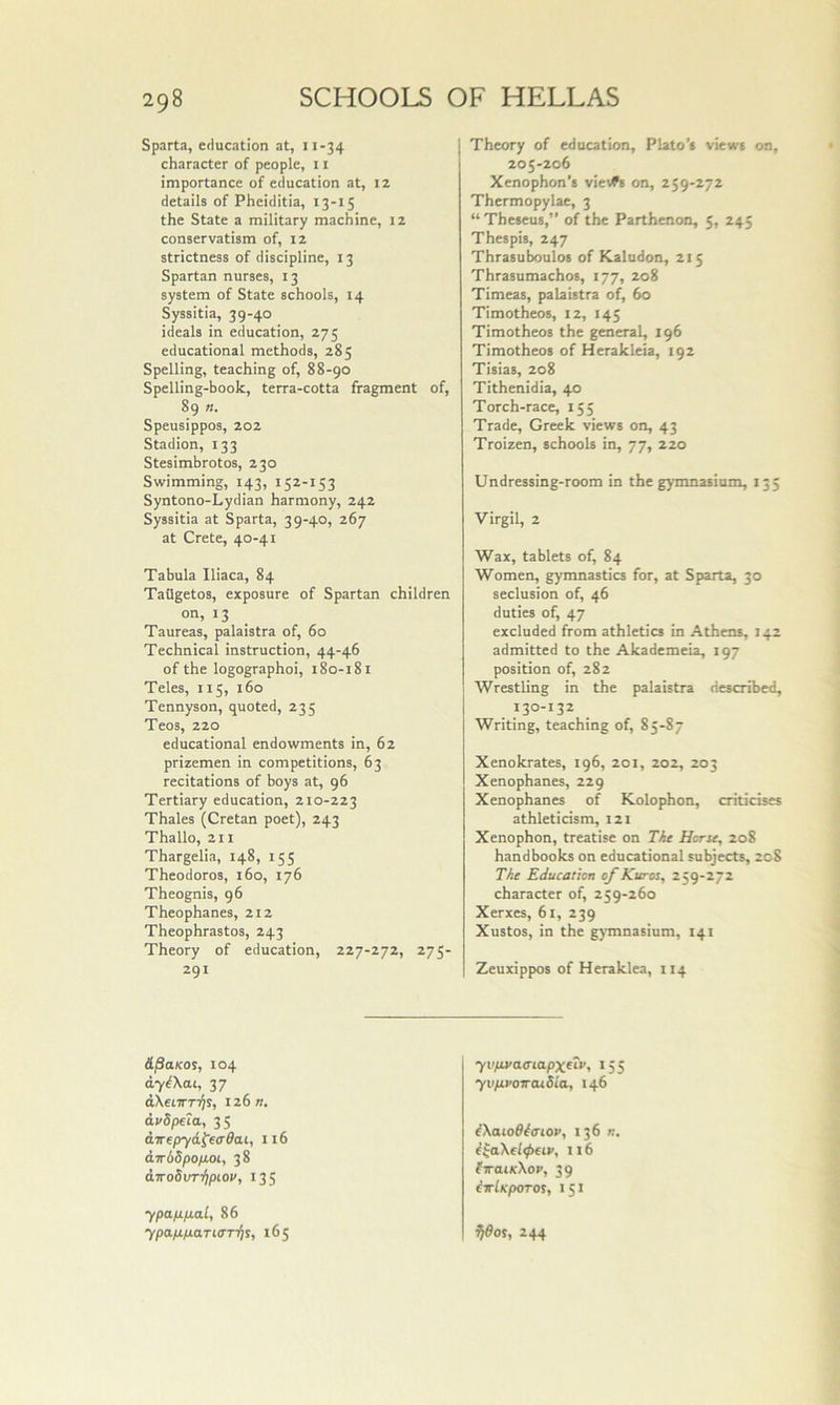 Sparta, education at, 11-34 character of people, 11 importance of education at, iz details of Pheiditia, 13-15 the State a military machine, 12 conservatism of, iz strictness of discipline, 13 Spartan nurses, 13 system of State schools, 14 Syssitia, 39-40 ideals in education, 275 educational methods, 285 Spelling, teaching of, 88-90 Spelling-book, terra-cotta fragment of, 89 n. Speusippos, 202 Stadion, 133 Stesimbrotos, 230 Swimming, 143, 152-153 Syntono-Lydian harmony, 242 Syssitia at Sparta, 39-40, 267 at Crete, 40-41 Tabula Iliaca, 84 Tatigetos, exposure of Spartan children on, 13 Taureas, palaistra of, 60 Technical instruction, 44-46 of the logographoi, 180-181 Teles, 115, 160 Tennyson, quoted, 235 Teos, 220 educational endowments in, 62 prizemen in competitions, 63 recitations of boys at, 96 Tertiary education, 210-223 Thales (Cretan poet), 243 Thallo, 211 Thargelia, 148, 155 Theodoros, 160, 176 Theognis, 96 Theophanes, 212 Theophrastos, 243 Theory of education, 227-272, 275- 291 Theory of education, Plato’s views on, 205-206 Xenophon’s vievfs on, 259-272 Thermopylae, 3 “ Theseus, of the Parthenon, 5, 245 Thespis, 247 Thrasuboulos of Kaludon, 215 Thrasumachos, 177, 208 Timeas, palaistra of, 60 Timotheos, 12, 145 Timotheos the general, 196 Timotheos of Herakleia, 192 Tisias, 208 Tithenidia, 40 Torch-race, 155 Trade, Greek views on, 43 Troizen, schools in, 77, 220 Undressing-room in the gymnasium, 135 Virgil, 2 Wax, tablets of, 84 Women, gymnastics for, at Sparta, 30 seclusion of, 46 duties of, 47 excluded from athletics in Athens, 142 admitted to the Akademeia, 197 position of, 282 Wrestling in the palaistra described, 130-132 Writing, teaching of, 85-87 Xenokrates, 196, 201, 202, 203 Xenophanes, 229 Xenophanes of Kolophon, criticises athleticism, 121 Xenophon, treatise on Tht Horse, 208 handbooks on educational subjects, 208 TAe Education of Kuros, 259-272 character of, 259-260 Xerxes, 61, 239 Xustos, in the gymnasium, 141 Zeuxippos of Heraklea, 114 A^aKOS, 104 ay^Xcu, 37 dXetTTTijs, iz6n. dvdpfia, 35 &Trepy6,^ecr6a.i, 116 d.Ttbbpop.01, 38 iiroSvn^pLOV, 135 ypap.p.al, 86 7pa/u/2aTi<m)s, 165 yvps/atnapxetv, 155 yvfsuoircuSia, 146 ^Xaioff^aiov, 136 n. i^aXeltpHP, 116 firaiKXop, 39 iirlKpOTOs, 151 ^dos, 244