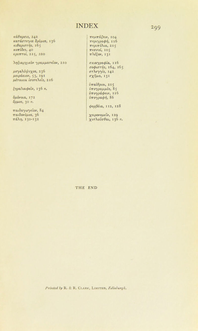 K&dapais, 24Z KaraxTreyos dpd/JiOS, 136 KiSapiarris, 165 KOTrlSe^, 40 KpVTTTol, 215, 220 Trepird^eiv, 104 ■Kepiypa<pi), 116 irepnrb\ia, 215 TtaaoL, 105 ttX^^ov, 131 \r]^iapxfc6» ypapp-artlov, 210 peya\bij/vxoi, 236 peipdjciov, 53, 191 tiiroiKoi iaorrt'Kth, 216 ^■qpaXoKpfiv, 136 a, bpbvoicL, 172 bp/xot, 30 a. iraioaytijyelov, 84 iraiSovbpot, 36 vd\r], 130-132 <TKiaypa<l>lix, 116 ao<f>L(n-fis, 164, 165 arXtyyU, 142 (Txhu-o-, 131 viraWpioi, 215 vTToypap.pbi, 85 vTToypd<peiv, 116 viroypa<f>i), 86 (poppbia, 112, 128 Xet-povop^iv, 129 XVTKov<r6ai, 136 a. THE END Printed by R. & R. Ci.ARK, Limited, F.dinhurgh,