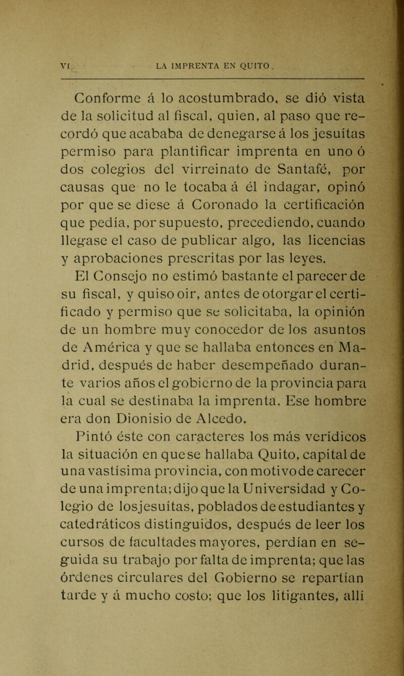 Conforme á lo acostumbrado, se dió vista de la solicitud al fiscal, quien, al paso que re- cordó que acababa de denegarse á los jesuítas permiso para plantificar imprenta en uno ó dos colegios del virreinato de Santafé, por causas que no le tocaba á él indagar, opinó por que se diese á Coronado la certificación que pedía, por supuesto, precediendo, cuando llegase el caso de publicar algo, las licencias y aprobaciones prescritas por las leyes. Fd Consejo no estimó bastante el parecer de su fiscal, y quiso oir, antes de otorgar el certi- ficado y permiso que se solicitaba, la opinión de un hombre muy conocedor de los asuntos de América y que se hallaba entonces en Ma- drid, después de haber desempeñado duran- te varios años el gobierno de la provincia para > la cual se destinaba la imprenta. Ese hombre era don Dionisio de Alcedo. Pintó éste con caracteres los mas verídicos la situación en quese hallaba Quito, capital de una vastísima provincia, con motivode carecer de una imprenta; dijo que la Universidad y Co- legio de losjesuítas, poblados de estudiantes y catedráticos distinguidos, después de leer los cursos de facultades mayores, perdían en se- guida su trabajo por falta de imprenta; que las órdenes circulares del Gobierno se repartían tarde y á mucho costo; que los litigantes, allí