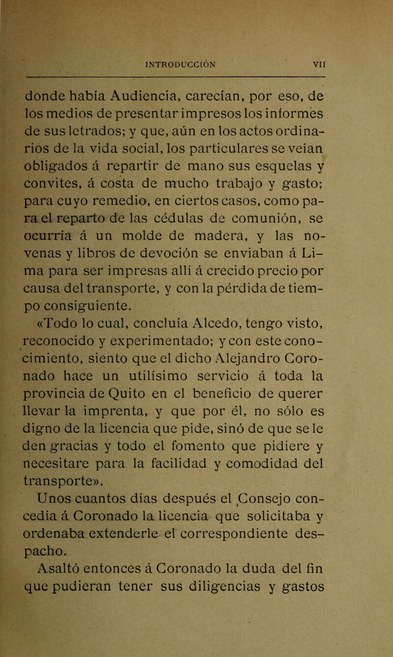 donde había Audiencia, carecían, por eso, de los medios de presentar impresos los informes de sus letrados; y que, aún en los actos ordina- rios de la vida social, los particulares se veían obligados á repartir de mano sus esquelas y convites, á costa de mucho trabajo y gasto; para cuyo remedio, en ciertos casos, como pa- ra el reparto de las cédulas de comunión, se ocurría á un molde de madera, y las no- venas y libros de devoción se enviaban á Li- ma para ser impresas allí á crecido precio por causa del transporte, y con la pérdida de tiem- po consiguiente. «Todo lo cual, concluía Alcedo, tengo visto, reconocido y experimentado; y con este cono- cimiento, siento que el dicho Alejandro Coro- nado hace un útilísimo servicio á toda la provincia de Quito en el beneficio de querer llevarla imprenta, y que por él, no sólo es digno de la licencia que pide, sino de que se le den gracias y todo el fomento que pidiere y necesitare para la facilidad y comodidad del transporte». Unos cuantos días después el Consejo con- cedía á Coronado la licencia que solicitaba y ordenaba extenderle el correspondiente des- pacho. Asaltó entonces á Coronado la duda del fin que pudieran tener sus diligencias y gastos