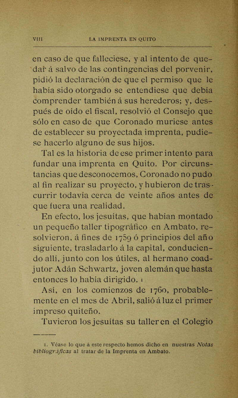 en caso de que falleciese, y al intento de que- 'dar á salvo de las contingencias del porvenir, pidió la declaración de que el permiso que le había sido otorgado se entendiese que debía comprender también á sus herederos; y, des- pués de oído el fiscal, resolvió el Consejo que sólo en caso de que Coronado muriese antes de establecer su proyectada imprenta, pudie- se hacerlo alguno de sus hijos. Tal es la historia de ese primer intento para fundar una imprenta en Quito. Por circuns- tancias que desconocemos, Coronado no pudo al fin realizar su proyecto, y hubieron de tras - currir todavía cerca de veinte años antes de que fuera una realidad. En efecto, los jesuítas, que habían montado un pequeño taller tipográfico en Ambato, re- solvieron, á fines de 1789 ó principios del año siguiente, trasladarlo á la capital, conducien- do allí, junto con los útiles, al hermano coad- jutor Adán Schwartz, joven alemán que hasta entonces lo había dirigido. 1 Así, en los comienzos de 1760, probable- mente en el mes de Abril, salió á luz el primer impreso quiteño. Tuvieron los jesuítas su tañeren el Colegio 1. Véase lo que á este respecto hemos dicho en nuestras Notas bibliográficas al tratar de la Imprenta en Ambato.