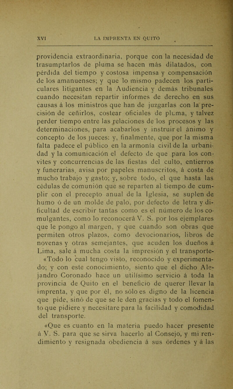 providencia extraordinaria, porque con la necesidad de trasumptarlos de pluma se hacen más dilatados, con pérdida del tiempo y costosa impensa y compensación de los amanuenses; y que lo mismo padecen los parti- culares litigantes en la Audiencia y demás tribunales cuando necesitan repartir informes de derecho en sus causas á los ministros que han de juzgarlas con la pre- cisión de ceñirlos, costear oficiales de pluma, y talvez perder tiempo entre las relaciones de los procesos y las determinaciones, para acabarlos y instruir el ánimo y concepto de los jueces: y, finalmente, que por la misma falta padece el público en la armonía civil de la urbani- dad y la comunicación el defecto de que para los con- vites y concurrencias de las fiestas del culto, entierros y funerarias, avisa por papeles manuscritos, á costa de mucho trabajo y gasto; y, sobre todo, el que hasta las cédulas de comunión que se reparten al tiempo de cum- plir con el precepto anual de la Iglesia, se suplen de humo ó de un molde de palo, por defecto de letra y di- ficultad de escribir tantas como es el número de los co- mulgantes, como lo reconocerá V. S. por los ejemplares que le pongo al margen, y que cuando son obras que permiten otros plazos, como devocionarios, libros de novenas y otras semejantes, que acuden los dueños á Lima, sale á mucha costa la impresión y el transporte- «Todo lo cual tengo visto, reconocido y experimenta- do; y con este conocimiento, siento que el dicho Ale- jandro Coronado hace un útilísimo servicio á toda la provincia de Quito en el beneficio de querer llevar la imprenta, y que por él, no sólo es digno de la licencia que pide, sino de que se le den gracias y todo el fomen- to que pidiere y necesitare para la facilidad y comodidad del transporte. «Que es cuanto en la materia puedo hacer presente á V. S. para que se sirva hacerlo al Consejo, y mi ren- dimiento y resignada obediencia á sus órdenes y á las