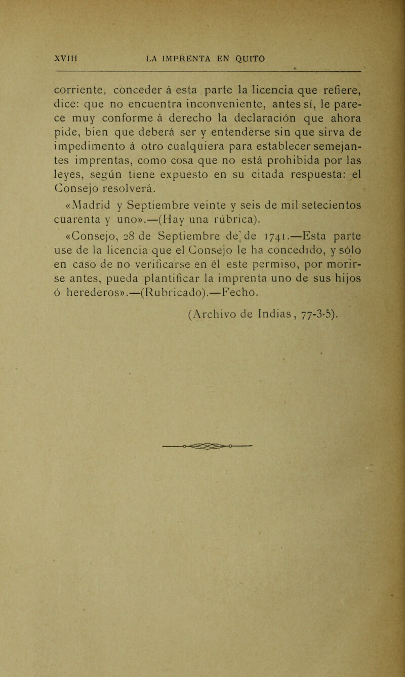 corriente, conceder á esta parte la licencia que refiere, dice: que no encuentra inconveniente, antes sí, le pare- ce muy conforme á derecho la declaración que ahora pide, bien que deberá ser y entenderse sin que sirva de impedimento á otro cualquiera para establecer semejan- tes imprentas, como cosa que no está prohibida por las leyes, según tiene expuesto en su citada respuesta: el Consejo resolverá. «Madrid y Septiembre veinte y seis de mil setecientos cuarenta y uno».—(Hay una rúbrica). «Consejo, 28 de Septiembre dejde 1741.—Esta parte use de la licencia que el Consejo le ha concedido, y sólo en caso de no verificarse en él este permiso, por morir- se antes, pueda plantificar la imprenta uno de sus hijos ó herederos».—(Rubricado).—Fecho. (Archivo de Indias, 77-3-5).