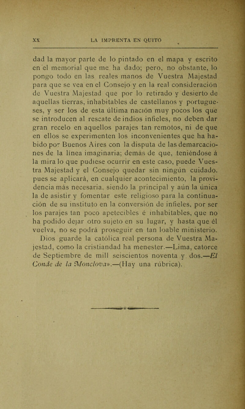 dad la mayor parte de lo pintado en el mapa y escrito en el memorial que me ha dado; pero, no obstante, lo pongo todo en las reales manos de Vuestra Majestad para que se vea en el Consejo y en la real consideración de Vuestra Majestad que por lo retirado y desierto de aquellas tierras, inhabitables de castellanos y portugue- ses, y ser los de esta última nación muy pocos los que se introducen al rescate de indios infieles, no deben dar gran recelo en aquellos parajes tan remotos, ni de que en ellos se experimenten los inconvenientes que ha ha- bido por Buenos Aires con la disputa de las demarcacio- nes de la línea imaginaria; demás de que, teniéndose á la mira lo que pudiese ocurrir en este caso, puede Vues- tra Majestad y el Consejo quedar sin ningún cuidado, pues se aplicará, en cualquier acontecimiento, la provi- dencia más necesaria, siendo la principal y aún la única la de asistir y fomentar este religioso para la continua- ción de su instituto en la conversión de infieles, por ser los parajes tan poco apetecibles é inhabitables, que no ha podido dejar otro sujeto en su lugar, y hasta que él vuelva, no se podrá proseguir en tan loable ministerio. Dios guarde la católica real persona de Vuestra Ma- jestad, como la cristiandad ha menester.—Lima, catorce de Septiembre de mili seiscientos noventa y dos.—El Conde de la VWonclova».—(Hay una rúbrica).