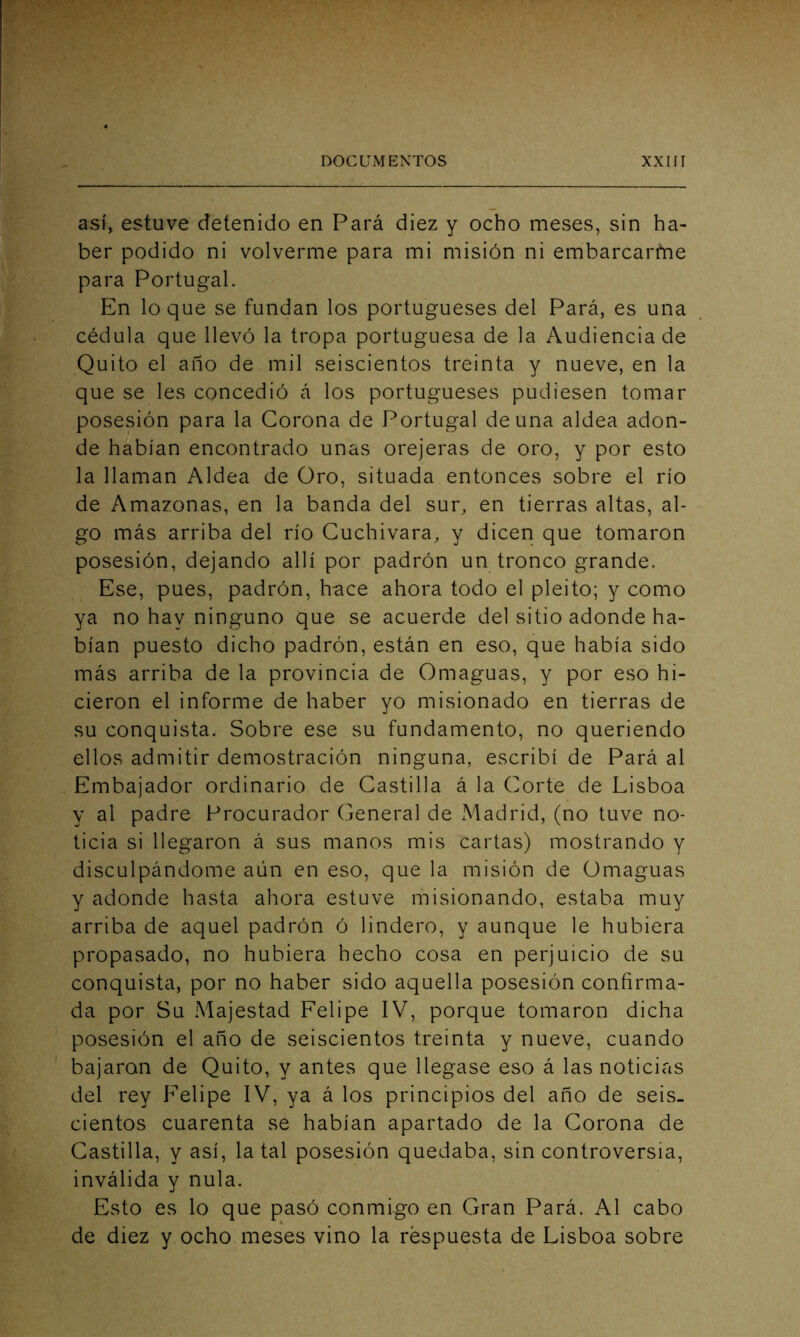 así, estuve detenido en Pará diez y ocho meses, sin ha- ber podido ni volverme para mi misión ni embarcarme para Portugal. En lo que se fundan los portugueses del Pará, es una cédula que llevó la tropa portuguesa de la Audiencia de Quito el año de mil seiscientos treinta y nueve, en la que se les concedió á los portugueses pudiesen tomar posesión para la Corona de Portugal de una aldea adon- de habían encontrado unas orejeras de oro, y por esto la llaman Aldea de Oro, situada entonces sobre el río de Amazonas, en la banda del sur, en tierras altas, al- go más arriba del río Cuchivara, y dicen que tomaron posesión, dejando allí por padrón un tronco grande. Ese, pues, padrón, hace ahora todo el pleito; y como ya no hay ninguno que se acuerde del sitio adonde ha- bían puesto dicho padrón, están en eso, que había sido más arriba de la provincia de Omaguas, y por eso hi- cieron el informe de haber yo misionado en tierras de su conquista. Sobre ese su fundamento, no queriendo ellos admitir demostración ninguna, escribí de Pará al Embajador ordinario de Castilla á la Corte de Lisboa y al padre Procurador General de Madrid, (no tuve no- ticia si llegaron á sus manos mis cartas) mostrando y disculpándome aún en eso, que la misión de Omaguas y adonde hasta ahora estuve misionando, estaba muy arriba de aquel padrón ó lindero, y aunque le hubiera propasado, no hubiera hecho cosa en perjuicio de su conquista, por no haber sido aquella posesión confirma- da por Su Majestad Felipe IV, porque tomaron dicha posesión el año de seiscientos treinta y nueve, cuando bajaran de Quito, y antes que llegase eso á las noticias del rey Felipe IV, ya á los principios del año de seis- cientos cuarenta se habían apartado de la Corona de Castilla, y así, la tal posesión quedaba, sin controversia, inválida y nula. Esto es lo que pasó conmigo en Gran Pará. Al cabo de diez y ocho meses vino la respuesta de Lisboa sobre