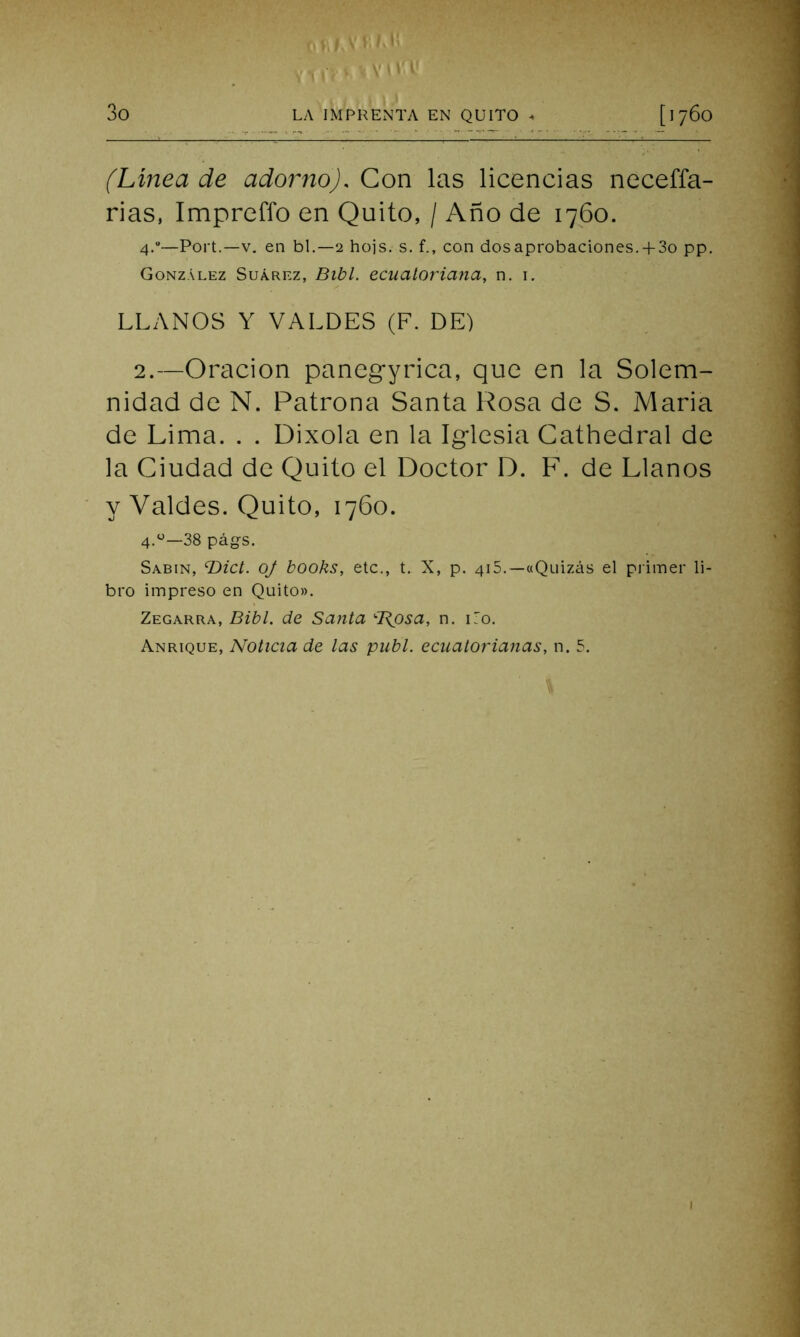 , . r> • •■■vi y y (Línea de adorno). Con las licencias neceffa- rias, Imprcffo en Quito, / Año de 1760. 4.0—Port.—v. en bl.—2 hojs. s. f., con desaprobaciones. + 3o pp. González Suárez, Bibl. ecuatoriana, n. 1. LLANOS Y VALDES (F. DE) 2.—Oración panegyrica, que en la Solem- nidad de N. Patrona Santa Rosa de S. María de Lima. . . Dixola en la Iglesia Cathedral de la Ciudad de Quito el Doctor D. F. de Llanos y Valdes. Quito, 1760. 4.0—38 págs. Sabin, cDict. oj books, etc., t. X, p. 415.— «Quizás el primer li- bro impreso en Quito». Zegarra, Bibl. de Santa cT{psa, n. i7o. Anrique, Noticia de las publ. ecuatorianas, n. 5.