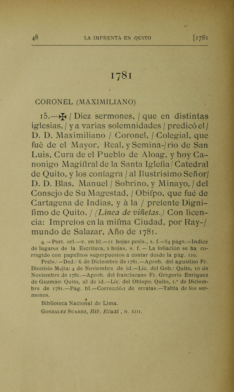 1781 CORONEL (MAXIMILIANO) 15.-*/ Diez sermones, / que en distintas iglesias, / y a varias solemnidades / predicó el / D. D. Maximiliano / Coronel, / Colegial, que fue de el Mayor, Real, y Semina-/rio de San Luis, Cura de el Pueblo de Aloag, y hoy Ca- nónigo Magiftralde la Santa Igleíia/ Catedral de Quito, y los coníagra / al Ilustrisimo Señor/ D. D. Blas, Manuel / Sobrino, y Minayo, / del Consejo de Su Magestad, / Obifpo, que fué de Cartagena de Indias, y á la / preíente Digni- íimo de Quito. / (Línea de viñetas.) Con licen- cia: Impreíos en la mifma Ciudad, por Ray-/ mundo de Salazar, Año de 1781. 4. —Port. orí.—v. en bl.— n hojas prels., s. f.—54 págs.—Indice de lugares de la Escritura, 2 hojas, s. f. — La foliación se ha co- rregido con papelitos superpuestos á contar desde la pág. no. Prels.: —Ded.: 6 de Diciembre de 1781.—Aprob. del agustino Fr. Dionisio Mejía: 4 de Noviembre de id.—Lie. del Gob.: Quito, 10 de Noviembre de 1781.—Aprob. del franciscano Fr. Gregorio Enríquez de Guzmán: Quito, 28 de id.—Lie. del Obispo: Quito, i.° de Diciem- bre de 1781.—Pág. bl.—Corrección de erratas.—Tabla de los ser- mones. ♦ Biblioteca Nacional de Lima.