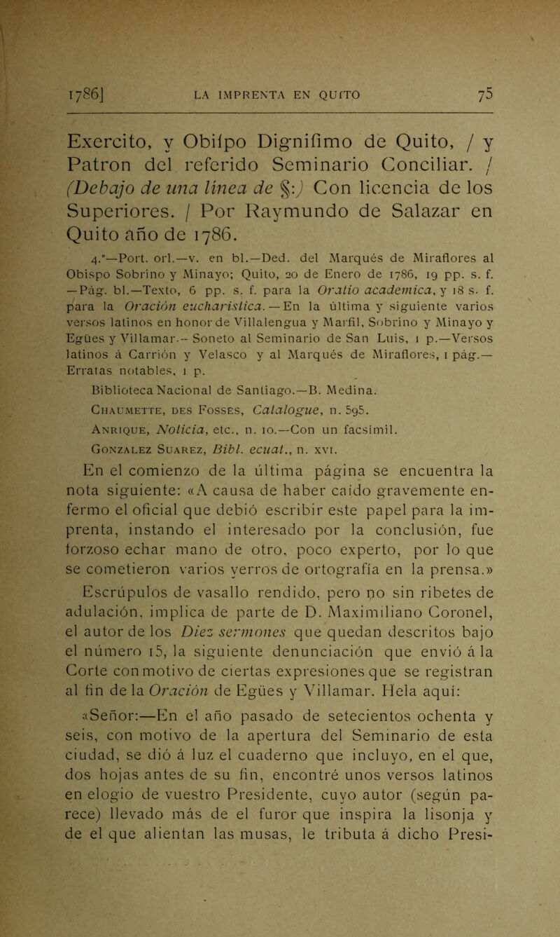 Exercito, y Obilpo Dignifimo de Quito, / y Patrón del referido Seminario Conciliar. / (Debajo de una línea de §:) Con licencia de los Superiores. / Por Raymundo de Salazar en Quito año de 1786. 4/—Port. orí.—v. en bl.—Ded. del Marqués de Miradores al Obispo Sobrino y Minayo; Quito, 20 de Enero de 1786, 19 pp. s. f. — Pag. bl.—Texto, 6 pp. s. f. para la Oratio académica, y 18 s. f. para la Oración eucharistica. — En la última y siguiente varios versos latinos en honor de Villalengua y Marfil, Sobrino y Minayo y Egües y Villamar.-- Soneto al Seminario deSan Luis, 1 p.—Versos latinos á Carrión y Velasco y al Marqués de Mirafiores, 1 pág\ — Erratas notables, 1 p. Biblioteca Nacional de Santiago.—B. Medina. Chaumette, des Fosses, Catalogue, n. 5g5. Anrique, Noticia, etc., n. 10.—Con un facsímil. González Suarez, Bibl. ecuat., n. xvi. En el comienzo de la última página se encuentra la nota siguiente: «A causa de haber caído gravemente en- fermo el oficial que debió escribir este papel para la im- prenta, instando el interesado por la conclusión, fue forzoso echar mano de otro, poco experto, por lo que se cometieron varios yerros de ortografía en la prensa.» Escrúpulos de vasallo rendido, pero no sin ribetes de adulación, implica de parte de D. Maximiliano Coronel, el autor de los Diez sermones que quedan descritos bajo el número 15, la siguiente denunciación que envió á la Corte con motivo de ciertas expresiones que se registran al fin de la Oración de Egües y Villamar. Hela aquí: «Señor:—En el año pasado de setecientos ochenta y seis, con motivo de la apertura del Seminario de esta ciudad, se dió á luz el cuaderno que incluyo, en el que, dos hojas antes de su fin, encontré unos versos latinos en elogio de vuestro Presidente, cuyo autor (según pa- rece) llevado más de el furor que inspira la lisonja y de el que alientan las musas, le tributa á dicho Presi-