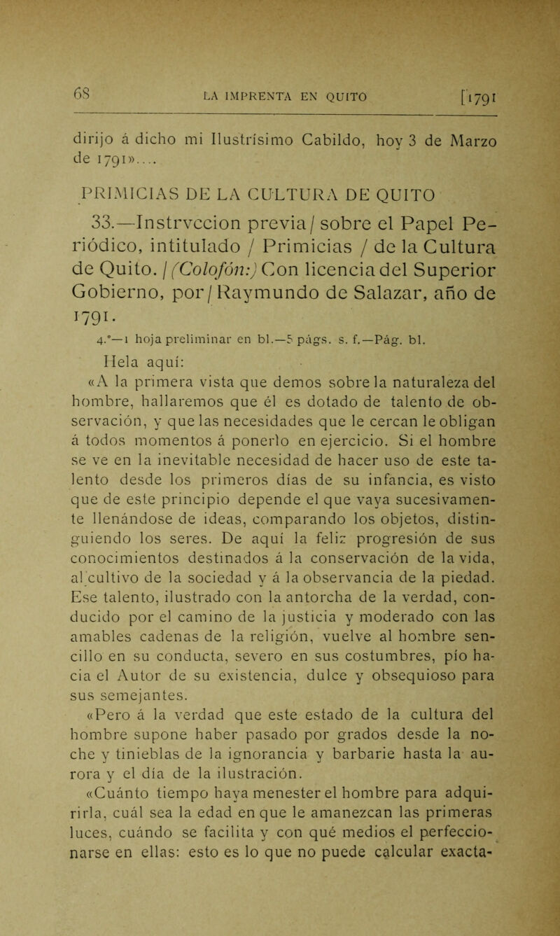 dirijo á dicho mi Ilustrísimo Cabildo, hoy 3 de Marzo de 1791».... PRIMICIAS DE LA CULTURA DE QUITO 33.—Instrvccion previa / sobre el Papel Pe- riódico, intitulado / Primicias / de la Cultura de Quito. / (Colofón:) Con licencia del Superior Gobierno, por/Raymundo de Salazar, año de G9C 4.0—1 hoja preliminar en bl.—5págs. s. f.—Pág. bl. Hela aquí: «A la primera vista que demos sóbrela naturaleza del hombre, hallaremos que él es dotado de talento de ob- servación, y que las necesidades que le cercan le obligan á todos momentos á ponerlo en ejercicio. Si el hombre se ve en la inevitable necesidad de hacer uso de este ta- lento desde los primeros días de su infancia, es visto que de este principio depende el que vaya sucesivamen- te llenándose de ideas, comparando los objetos, distin- guiendo los seres. De aquí la feliz progresión de sus conocimientos destinados á la conservación de la vida, al cultivo de la sociedad y á la observancia de la piedad. Ese talento, ilustrado con la antorcha de la verdad, con- ducido por el camino de la justicia y moderado con las amables cadenas de la religión, vuelve al hombre sen- cillo en su conducta, severo en sus costumbres, pío ha- cia el Autor de su existencia, dulce y obsequioso para sus semejantes. «Pero á la verdad que este estado de la cultura del hombre supone haber pasado por grados desde la no- che y tinieblas de la ignorancia y barbarie hasta la au- rora y el día de la ilustración. «Cuánto tiempo haya menester el hombre para adqui- rirla, cuál sea la edad en que le amanezcan las primeras luces, cuándo se facilita y con qué medios el perfeccio- narse en ellas: esto es lo que no puede calcular exacta-