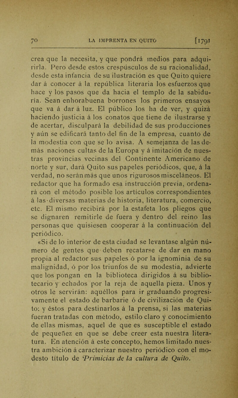 crea que la necesita, y que pondrá medios para adqui- rirla. Pero desde estos crespúsculos de su racionalidad, desde esta infancia de su ilustración es que Quito quiere dar á conocer á la república literaria los esfuerzos que hace y los pasos que da hacia el templo de la sabidu- ría. Sean enhorabuena borrones los primeros ensayos que va á dar á luz. El público los ha de ver, y quizá haciendo justicia á los conatos que tiene de ilustrarse y de acertar, disculpará la debilidad de sus producciones y aún se edificará tanto del fin de la empresa, cuanto de la modestia con que se lo avisa. A semejanza de las de- más naciones cultas de la Europa y á imitación de nues- tras provincias vecinas del Continente Americano de norte y sur, dará Quito sus papeles periódicos, que, á la verdad, no serán más que unos rigurosos misceláneos. El redactor que ha formado esa instrucción previa, ordena- rá con el método posible los artículos correspondientes á las'diversas materias de historia, literatura, comercio, etc. El mismo recibirá por la estafeta los pliegos que se dignaren remitirle de fuera y dentro del reino las personas que quisiesen cooperar á la continuación del periódico. «Si de lo interior de esta ciudad se levantase algún nú- mero de gentes que deben recatarse de dar en mano propia al redactor sus papeles ó por la ignominia de su malignidad, ó por los triunfos de su modestia, advierte que los pongan en la biblioteca dirigidos á su biblio- tecario y echados por la reja de aquella pieza. Unos y otros le servirán: aquéllos para ir graduando progresi- vamente el estado de barbarie ó de civilización de Qui- to; y éstos para destinarlos á la prensa, si las materias fueran tratadas con método, estilo claro y conocimiento de ellas mismas, aquel de que es susceptible el estado de pequenez en que se debe creer esta nuestra litera- tura. En atención á este concepto, hemos limitado nues- tra ambición á caracterizar nuestro periódico con el mo- desto título de iPrimicias de la cultura de Quilo.