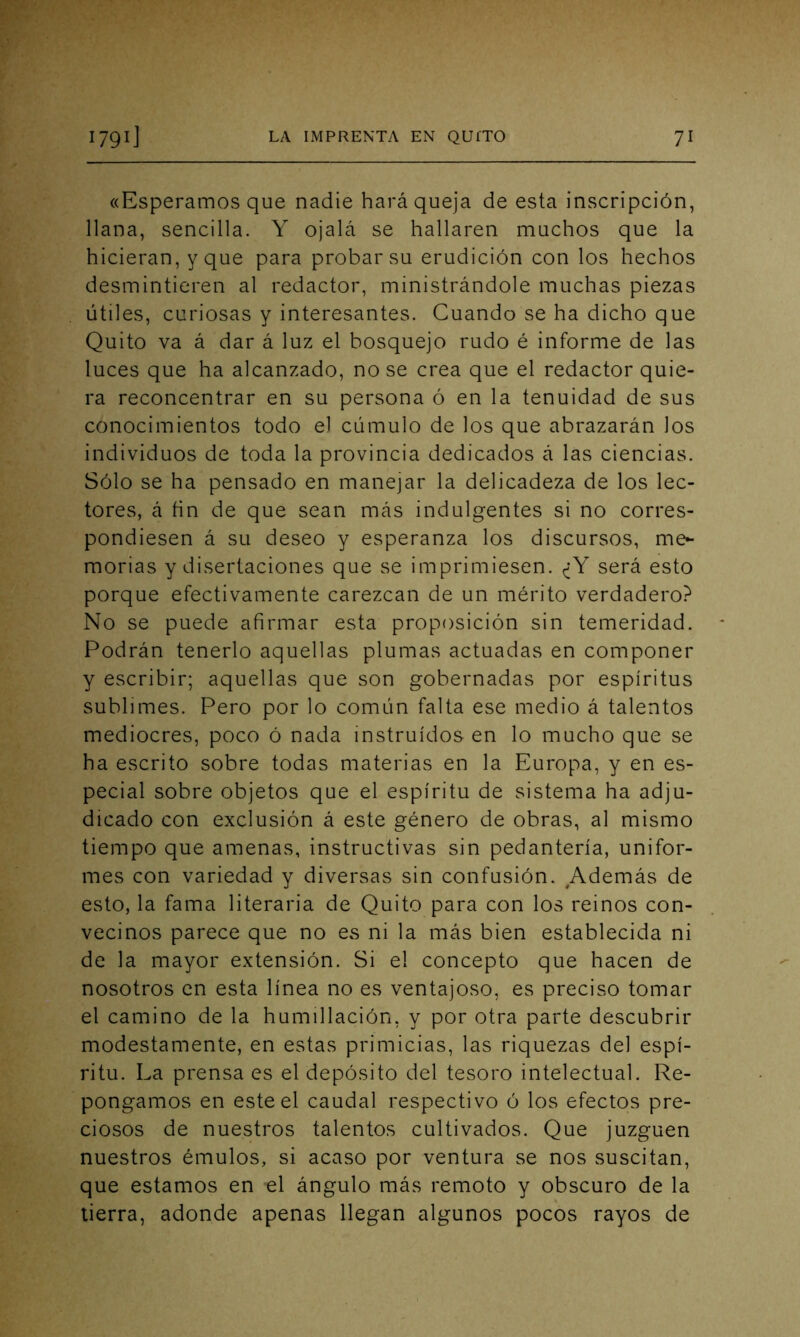 «Esperamos que nadie hará queja de esta inscripción, llana, sencilla. Y ojalá se hallaren muchos que la hicieran, y que para probar su erudición con los hechos desmintieren al redactor, ministrándole muchas piezas útiles, curiosas y interesantes. Cuando se ha dicho que Quito va á dar á luz el bosquejo rudo é informe de las luces que ha alcanzado, no se crea que el redactor quie- ra reconcentrar en su persona ó en la tenuidad de sus conocimientos todo el cúmulo de los que abrazarán los individuos de toda la provincia dedicados á las ciencias. Sólo se ha pensado en manejar la delicadeza de los lec- tores, á ñn de que sean más indulgentes si no corres- pondiesen á su deseo y esperanza los discursos, me- morias y disertaciones que se imprimiesen. ¿Y será esto porque efectivamente carezcan de un mérito verdadero? No se puede afirmar esta proposición sin temeridad. Podrán tenerlo aquellas plumas actuadas en componer y escribir; aquellas que son gobernadas por espíritus sublimes. Pero por lo común falta ese medio á talentos mediocres, poco ó nada instruidos en lo mucho que se ha escrito sobre todas materias en la Europa, y en es- pecial sobre objetos que el espíritu de sistema ha adju- dicado con exclusión á este género de obras, al mismo tiempo que amenas, instructivas sin pedantería, unifor- mes con variedad y diversas sin confusión. Además de esto, la fama literaria de Quito para con los reinos con- vecinos parece que no es ni la más bien establecida ni de la mayor extensión. Si el concepto que hacen de nosotros en esta línea no es ventajoso, es preciso tomar el camino de la humillación, y por otra parte descubrir modestamente, en estas primicias, las riquezas del espí- ritu. La prensa es el depósito del tesoro intelectual. Re- pongamos en este el caudal respectivo ó los efectos pre- ciosos de nuestros talentos cultivados. Que juzguen nuestros émulos, si acaso por ventura se nos suscitan, que estamos en el ángulo más remoto y obscuro de la tierra, adonde apenas llegan algunos pocos rayos de