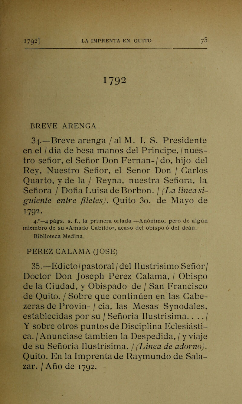 1792 BREVE ARENGA 34. —Breve arenga / al M. I. S. Presidente en el / dia de besa manos del Principe, / nues- tro señor, el Señor Don Fernán- / do, hijo del Rey, Nuestro Señor, el Señor Don / Carlos Quarto, y de la / Reyna, nuestra Señora, la Señora / Doña Luisa de Borbon. / (La línea si- guiente entre filetes). Quito 3o. de Mayo de 1792. 4.*—4 págs. s. f., la primera orlada —Anónimo, pero de algún miembro de su «Amado Cabildo», acaso del obispo ó del deán. Biblioteca Medina. PEREZ CALAMA (JOSE) 35. —Edicto/pastoral/del Ilustrisimo Señor/ Doctor Don Joseph Perez Galanía, / Obispo de la Ciudad, y Obispado de / San Francisco de Quito. / Sobre que continúen en las Cabe- zeras de Provin-/ cia, las Mesas Synodales, establecidas por su / Señoria Ilustrisima.. . . / Y sobre otros puntos dé Disciplina Eclesiásti- ca. / Anunciase también la Despedida, / y viaje de su Señoria Ilustrisima. /(Línea de adorno). Quito. En la Imprenta de Raymundo de Sala- zar. / Año de 1792.