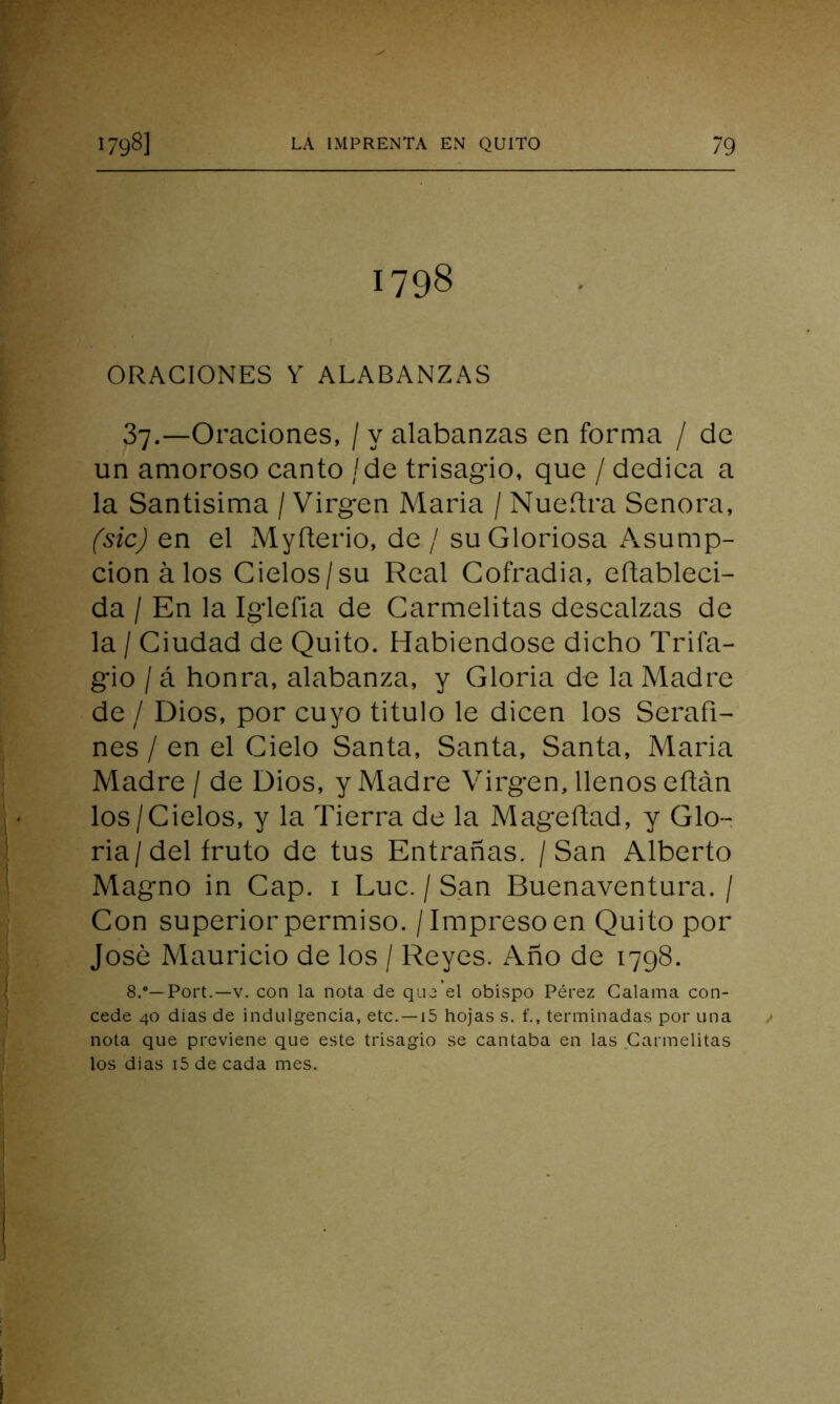 1798 ORACIONES Y ALABANZAS 37.—Oraciones, / y alabanzas en forma / de un amoroso canto / de trisagio, que / dedica a la Santisima / Virgen Maria / Nueítra Señora, (sic) en el Myíterio, de / su Gloriosa Asump- cion á los Cielos/su Real Cofradía, eftableci- da / En la Iglefia de Carmelitas descalzas de la / Ciudad de Quito. Habiéndose dicho Trifa- gio /á honra, alabanza, y Gloria de la Madre de / Dios, por cuyo titulo le dicen los Serafi- nes / en el Cielo Santa, Santa, Santa, Maria Madre / de Dios, y Madre Virgen, llenos eftán los/Cielos, y la Tierra de la Mageftad, y Glo- ria/del fruto de tus Entrañas. / San Alberto Magno in Cap. 1 Luc. / San Buenaventura. / Con superior permiso. / Impreso en Quito por José Mauricio de los / Reyes. Año de 1798. 8.°— Port.—v. con la nota de que el obispo Pérez Calama con- cede 40 dias de indulgencia, etc. —15 hojas s. f., terminadas por una nota que previene que este trisagio se cantaba en las Carmelitas los dias i5 de cada mes.