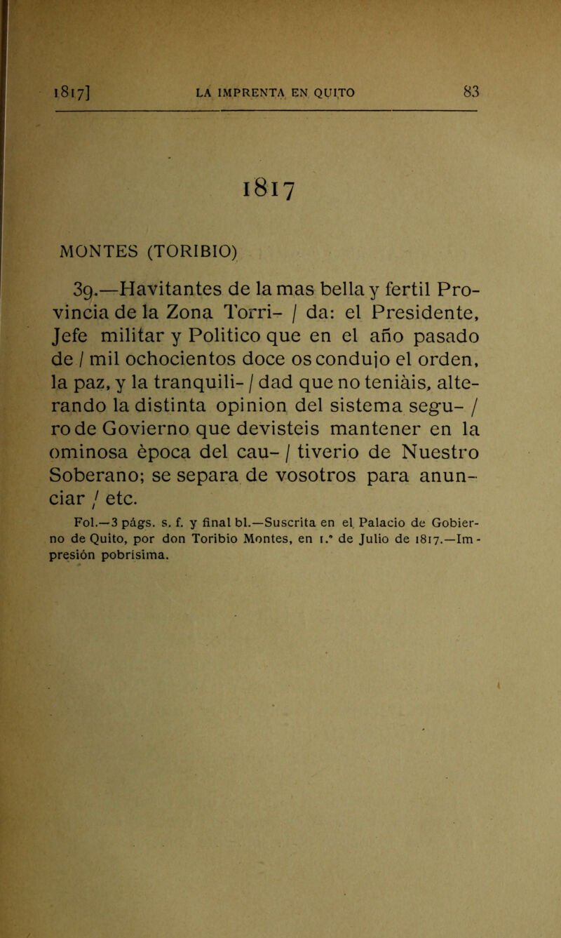 1817 MONTES (TORIBIO) 3g.—Havitantes de lamas bella y fértil Pro- vincia de la Zona Torri- / da: el Presidente, Jefe militar y Politico que en el año pasado de / mil ochocientos doce os condujo el orden, la paz, y la tranquili- / dad que no teníais, alte- rando la distinta opinión del sistema segu- / rodé Govierno que devisteis mantener en la ominosa época del cau- / tiverio de Nuestro Soberano; se separa de vosotros para anun- ciar / etc. Fol.—3 págs. s. f. y final bl.—Suscrita en el Palacio de Gobier- no de Quito, por don Toribio Montes, en 1.* de Julio de 1817.—Im- presión pobrísima.