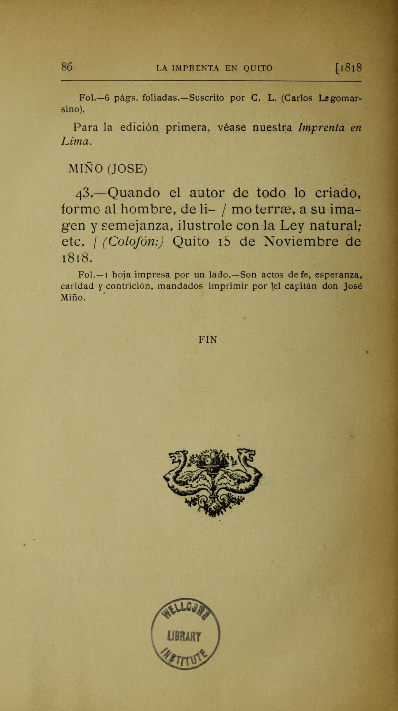 Fol.—6 págs. foliadas.—Suscrito por C. L. (Carlos Lsgomar- sino). Para la edición primera, véase nuestra Imprenta en Lima. MIÑO (JOSE) 43.—Quando el autor de todo lo criado, formo al hombre, de li- / mo térra?, a su ima- gen y semejanza, ilustróle con la Ley natural; etc. / (Colofón:) Quito i5 de Noviembre de 1818. 1 Fol.—1 hoja impresa por un lado.—Son actos de fe, esperanza, caridad y contrición, mandados imprimir por \el capitán don José Miño. FIN