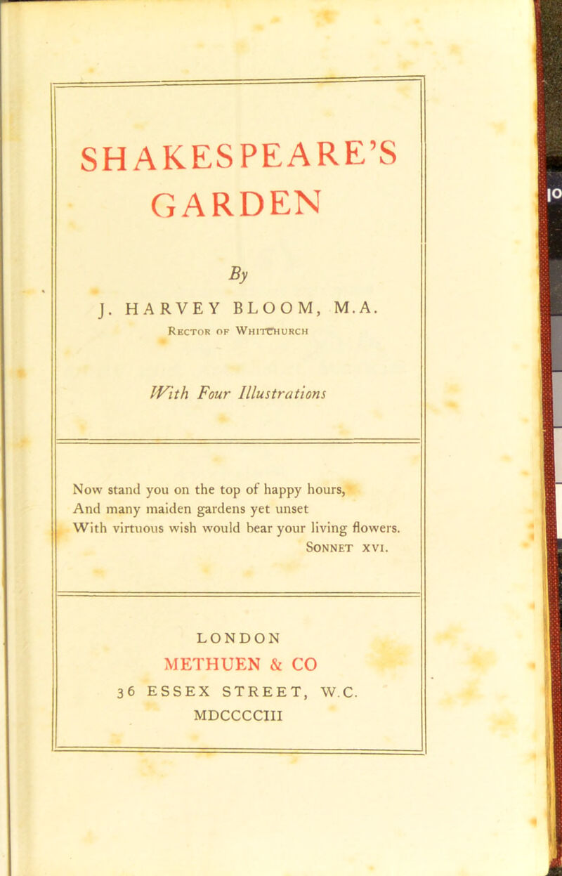 GARDEN By J. HARVEY BLOOM, M. A. Rector of Whitchurch With Four Illustrations Now stand you on the top of happy hours, And many maiden gardens yet unset With virtuous wish would bear your living flowers. Sonnet xvi. LONDON METHUEN & CO 36 ESSEX STREET, W.C. MDCCCCIII