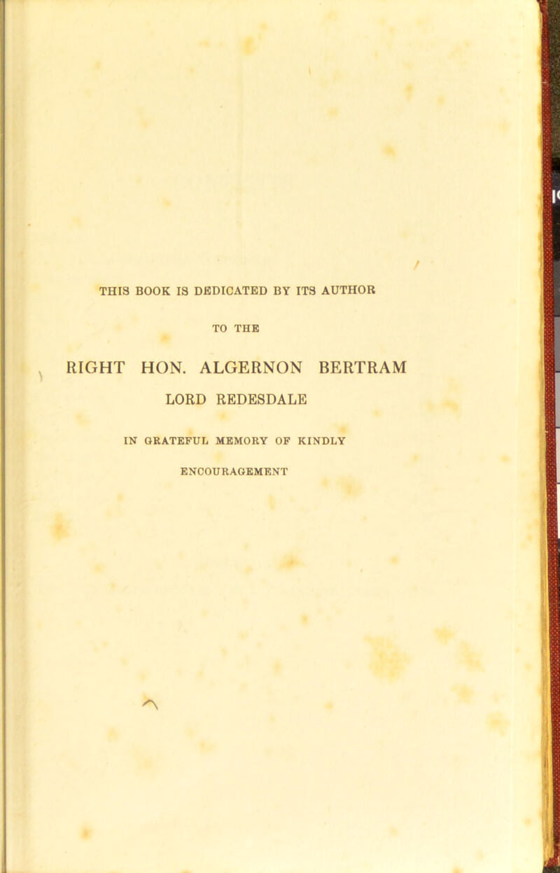 THIS BOOK IS DEDICATED BY ITS AUTHOR TO THE RIGHT HON. ALGERNON BERTRAM LORD REDESDALE IN GRATEFUL MEMORY OF KINDLY ENCOURAGEMENT