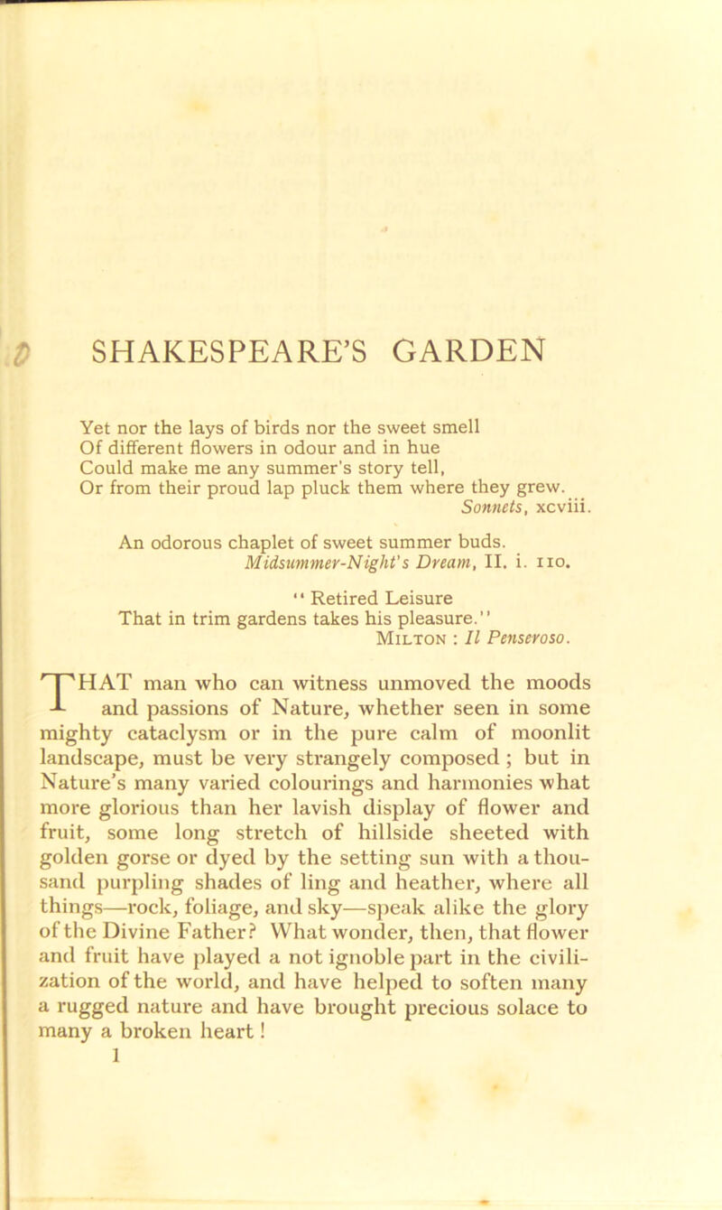 Yet nor the lays of birds nor the sweet smell Of different flowers in odour and in hue Could make me any summer’s story tell, Or from their proud lap pluck them where they grew. Sonnets, xcviii. An odorous chaplet of sweet summer buds. Midsummer-Night's Dream, II. i. no. ‘ ‘ Retired Leisure That in trim gardens takes his pleasure.” Milton : II Penseroso. THAT man who can witness unmoved the moods and passions of Nature, whether seen in some mighty cataclysm or in the pure calm of moonlit landscape, must be very strangely composed ; but in Nature’s many varied colourings and harmonies what more glorious than her lavish display of flower and fruit, some long stretch of hillside sheeted with golden gorse or dyed by the setting sun with a thou- sand purpling shades of ling and heather, where all things—rock, foliage, and sky—speak alike the glory of the Divine Father? What wonder, then, that flower and fruit have played a not ignoble part in the civili- zation of the world, and have helped to soften many a rugged nature and have brought precious solace to many a broken heart!