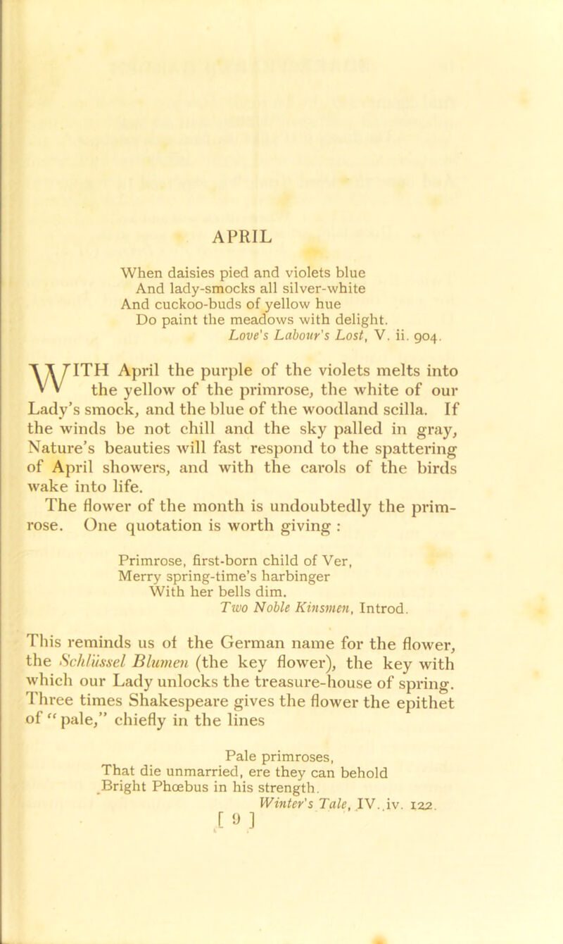 APRIL When daisies pied and violets blue And lady-smocks all silver-white And cuckoo-buds of yellow hue Do paint the meadows with delight. Love's Labour's Lost, V. ii. 904. ITH April the purple of the violets melts into the yellow of the primrose, the white of our Lady’s smock, and the blue of the woodland scilla. If the winds be not chill and the sky palled in gray. Nature’s beauties will fast respond to the spattering of April showers, and with the carols of the birds wake into life. The flower of the month is undoubtedly the prim- rose. One quotation is worth giving : This reminds us ol the German name for the flower, the Schliissel Blumen (the key flower), the key with which our Lady unlocks the treasure-house of spring. Three times Shakespeare gives the flower the epithet of “ pale,” chiefly in the lines Primrose, first-born child of Ver, Merry spring-time’s harbinger With her bells dim. Two Noble Kinsmen, Introd. That die unmarried, ere they can behold Bright Phoebus in his strength. Pale primroses, Winter's Tale, IV. iv. 122.