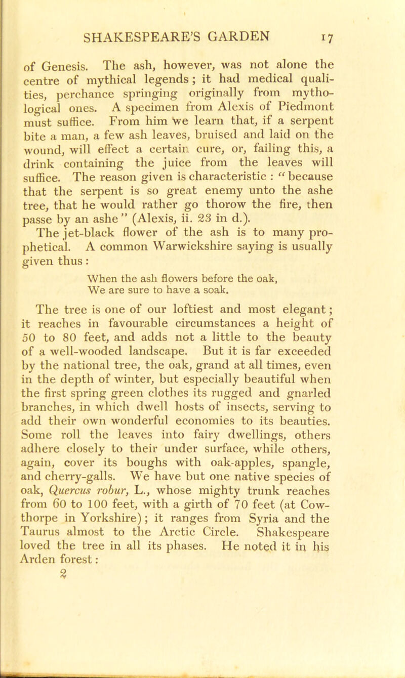 of Genesis. The ash, however, was not alone the centre of mythical legends ; it had medical quali- ties, perchance springing originally from mytho- logical ones. A specimen from Alexis of Piedmont must suffice. From him we learn that, if a serpent bite a man, a few ash leaves, bruised and laid on the wound, will effect a certain cure, or, failing this, a drink containing the juice from the leaves will suffice. The reason given is characteristic : “ because that the serpent is so great enemy unto the ashe tree, that he would rather go thorow the fire, then passe by an ashe ” (Alexis, ii. 23 in d.). The jet-black flower of the ash is to many pro- phetical. A common Warwickshire saying is usually given thus: When the ash flowers before the oak, We are sure to have a soak. The tree is one of our loftiest and most elegant; it reaches in favourable circumstances a height of 50 to 80 feet, and adds not a little to the beauty of a well-wooded landscape. But it is far exceeded by the national tree, the oak, grand at all times, even in the depth of winter, but especially beautiful when the first spring green clothes its rugged and gnarled branches, in which dwell hosts of insects, serving to add their own wonderful economies to its beauties. Some roll the leaves into fairy dwellings, others adhere closely to their under surface, while others, again, cover its boughs with oak-apples, spangle, and chei’ry-galls. We have but one native species of oak, Quercus robur, L., whose mighty trunk reaches from 60 to 100 feet, with a girth of 70 feet (at Cow- thorpe in Yorkshire); it ranges from Syria and the Taurus almost to the Arctic Circle. Shakespeare loved the tree in all its phases. He noted it in his Arden forest : 3