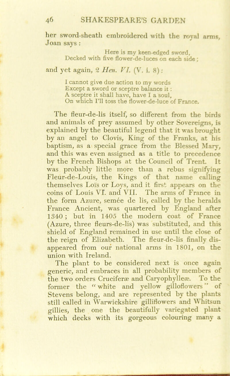 her sword-sheath embroidered with the royal arms, Joan says : Here is my keen-edged sword, Decked with five flower-de-luces on each side ; and yet again, 2 Hen. VI. (V. i. 8): I cannot give due action to my words Except a sword or sceptre balance it: A sceptre it shall have, have I a soul, On which I’ll toss the flower-de-luce of France. The fleur-de-lis itself, so different from the birds and animals of prey assumed by other Sovereigns, is explained by the beautiful legend that it was brought by an angel to Clovis, King of the Franks, at his baptism, as a special grace from the Blessed Mary, and this was even assigned as a title to precedence by the French Bishops at the Council of Trent. It was probably little more than a rebus signifying Fleur-de-Louis, the Kings of that name calling themselves Lois or Loys, and it first appears on the coins of Louis VI. and VII. The arms of France in the form Azure, semee de lis, called by the heralds France Ancient, was quartered by England after 1340 ; but in 1405 the modern coat of France (Azure, three fleurs-de-lis) was substituted, and this shield of England remained in use until the close of the reign of Elizabeth. The fleur-de-lis finally dis- appeared from our national arms in 1801, on the union with Ireland. The plant to be considered next is once again generic, and embraces in all probability members of the two orders Cruciferae and Caryophylleae. To the former the  white and yellow gilloflowers ” of Stevens belong, and are represented by the plants still called in Warwickshire gilliflowers and Whitsun gillies, the one the beautifully variegated plant which decks with its gorgeous colouring many a
