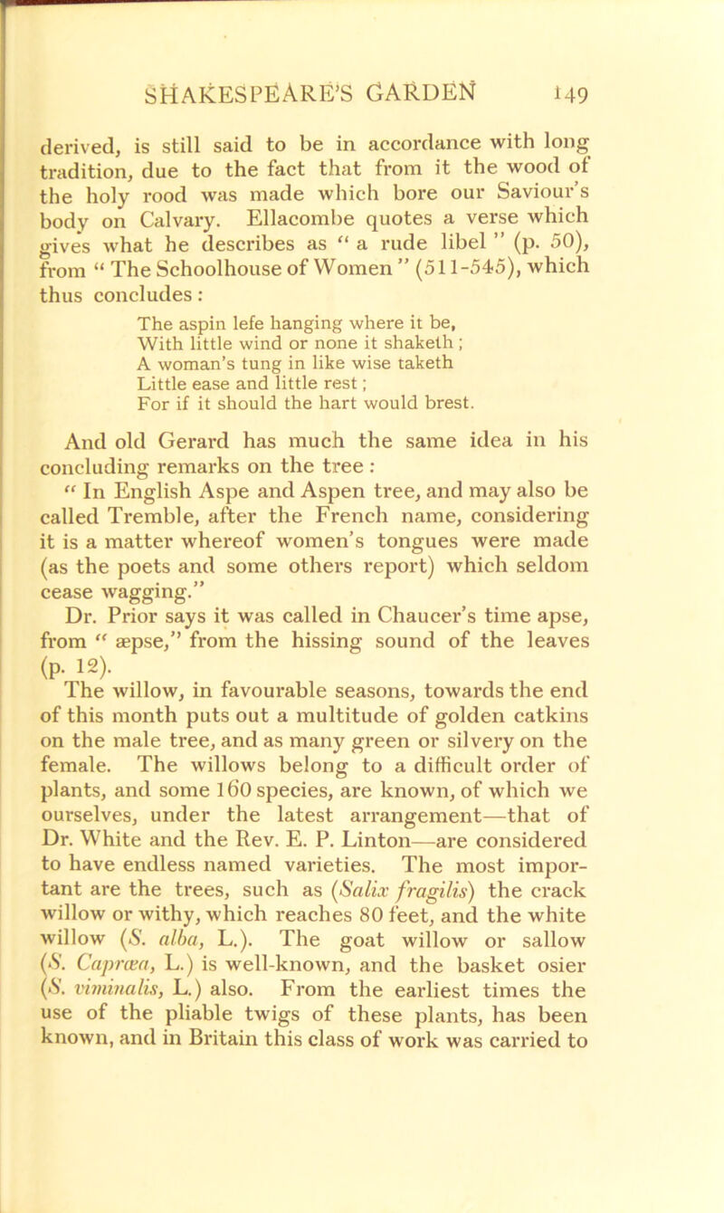 derived, is still said to be in accordance with long tradition, due to the fact that from it the wood of the holy rood was made which bore our Saviour’s body on Calvary. Ellacombe quotes a verse which gives what he describes as “ a rude libel ” (p. 50), from “ The Schoolhouse of Women ” (511-545), which thus concludes: The aspin lefe hanging where it be, With little wind or none it shaketh; A woman’s tung in like wise taketh Little ease and little rest; For if it should the hart would brest. And old Gerard has much the same idea in his concluding remarks on the tree : “ In English Aspe and Aspen tree, and may also be called Tremble, after the French name, considering it is a matter whereof women’s tongues were made (as the poets and some others report) which seldom cease wagging.” Dr. Prior says it was called in Chaucer’s time apse, from “ sepse,” from the hissing sound of the leaves (p. 12). The willow, in favourable seasons, towards the end of this month puts out a multitude of golden catkins on the male tree, and as many green or silvery on the female. The willows belong to a difficult order of plants, and some 160 species, are known, of which we ourselves, under the latest arrangement—that of Dr. White and the Rev. E. P. Linton—are considered to have endless named varieties. The most impor- tant are the trees, such as (Salix fragilis) the crack willow or withy, which reaches 80 feet, and the white willow (S. alba, L.). The goat willow or sallow (■S'. Caprcea, L.) is well-known, and the basket osier (‘S', viminalis, L.) also. From the earliest times the use of the pliable twigs of these plants, has been known, and in Britain this class of work was carried to