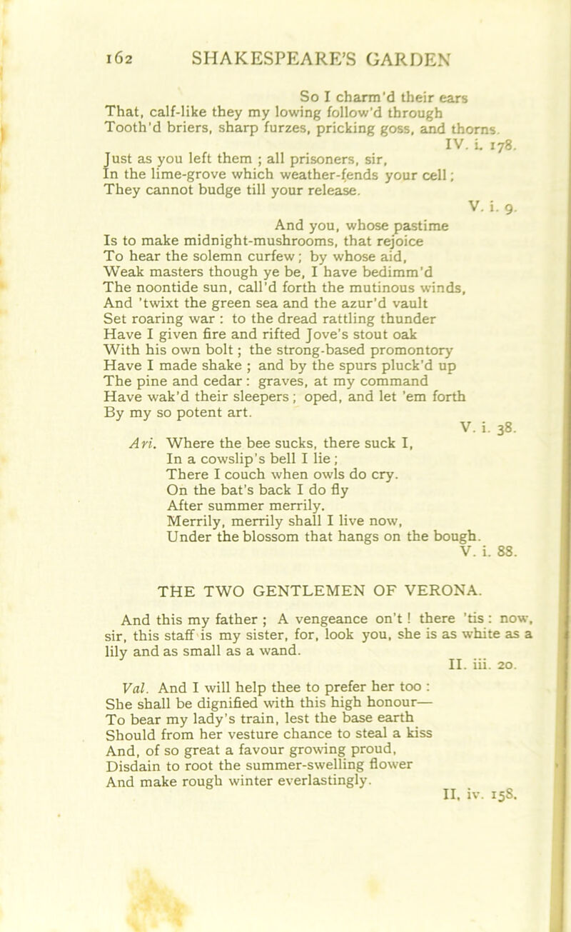 So I charm'd their ears That, calf-like they my lowing follow’d through Tooth'd briers, sharp furzes, pricking goss, arid thorns IV. i. 178. Just as you left them ; all prisoners, sir, In the lime-grove which weather-fends your cell; They cannot budge till your release. V. i. 9. And you, whose pastime Is to make midnight-mushrooms, that rejoice To hear the solemn curfew; by whose aid, Weak masters though ye be, I have bedimm’d The noontide sun, call’d forth the mutinous winds, And 'twixt the green sea and the azur'd vault Set roaring war : to the dread rattling thunder Have I given fire and rifted Jove’s stout oak With his own bolt; the strong-based promontory Have I made shake ; and by the spurs pluck’d up The pine and cedar : graves, at my command Have wak’d their sleepers ; oped, and let ’em forth By my so potent art. V. i. 38. An. Where the bee sucks, there suck I, In a cowslip’s bell I lie ; There I couch when owls do cry. On the bat’s back I do fly After summer merrily. Merrily, merrily shall I live now, Under the blossom that hangs on the bough. V. i. 88. THE TWO GENTLEMEN OF VERONA. And this my father ; A vengeance on’t ! there ’tis : now, sir, this staff is my sister, for, look you, she is as white as a lily and as small as a wand. II. iii. 20. Val. And I will help thee to prefer her too : She shall be dignified with this high honour— To bear my lady’s train, lest the base earth Should from her vesture chance to steal a kiss And, of so great a favour growing proud, Disdain to root the summer-swelling flower And make rough winter everlastingly. II, iv. 158.