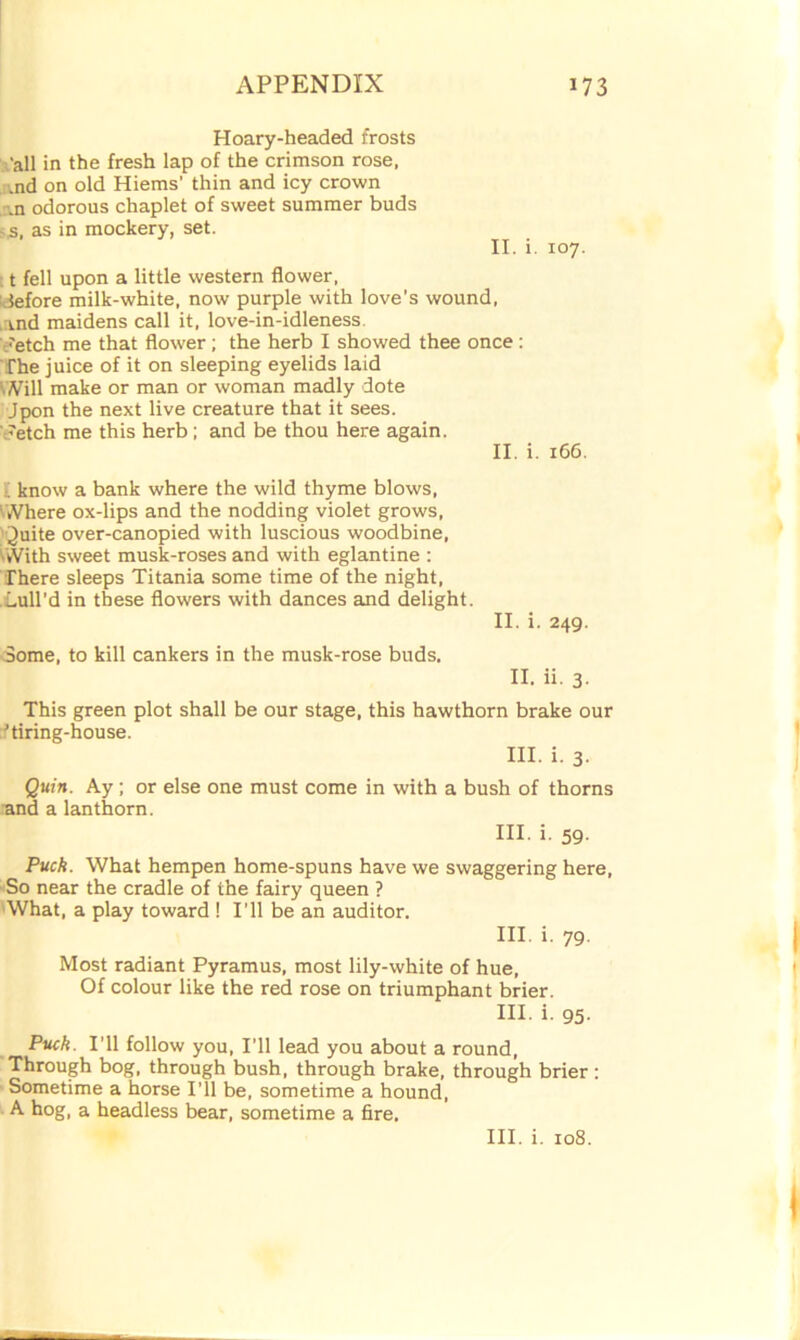 Hoary-headed frosts ‘all in the fresh lap of the crimson rose, ,nd on old Hiems’ thin and icy crown .n odorous chaplet of sweet summer buds > s, as in mockery, set. II. i. 107. t fell upon a little western flower, Jefore milk-white, now purple with love's wound, .and maidens call it, love-in-idleness. /etch me that flower; the herb I showed thee once: The juice of it on sleeping eyelids laid Will make or man or woman madly dote Jpon the next live creature that it sees. /etch me this herb; and be thou here again. II. i. 166. ; know a bank where the wild thyme blows, ' Where ox-lips and the nodding violet grows, Quite over-canopied with luscious woodbine, With sweet musk-roses and with eglantine : There sleeps Titania some time of the night, Lull’d in these flowers with dances and delight. II. i. 249. Some, to kill cankers in the musk-rose buds, II. ii. 3. This green plot shall be our stage, this hawthorn brake our 'tiring-house. III. i. 3. Quin. Ay; or else one must come in with a bush of thorns and a lanthorn. HI. i. 59. Puck. What hempen home-spuns have we swaggering here, So near the cradle of the fairy queen ? What, a play toward ! I’ll be an auditor. III. i. 79. Most radiant Pyramus, most lily-white of hue, Of colour like the red rose on triumphant brier. HI. i. 95- Puck. I’ll follow you, I’ll lead you about a round, Through bog, through bush, through brake, through brier : Sometime a horse I'll be, sometime a hound, A hog, a headless bear, sometime a fire.